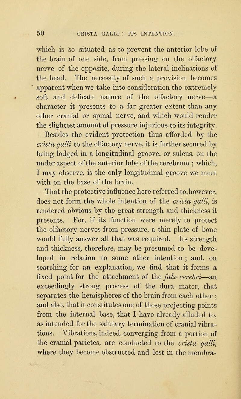 which is so situated as to prevent the anterior lobe of the brain of one side, from pressing on the olfactory nerve of the opposite, during the lateral inclinations of the head. The necessity of such a provision becomes apparent when we take into consideration the extremel}'^ soft and delicate nature of the olfactory nerve—a character it presents to a far greater extent than any other cranial or spinal nerve, and which would render the slightest amount of pressure injurious to its integrity. Besides the evident protection thus afforded by the crista galli to the olfactory nerve, it is further secured by being lodged in a longitudinal groove, or sulcus, on the under aspect of the anterior lobe of the cerebrum ; which, I may observe, is the only longitudinal groove we meet with on the base of the brain. That the protective influence here referred to, however, does not form the whole intention of the crista galli, is rendered obvious by the great strength and thickness it presents. For, if its function were merely to protect the olfactory nerves from pressure, a thin plate of bone would fully answer all that was required. Its strength and thickness, therefore, may be presumed to be deve- loped in relation to some other intention; and, on searching for an explanation, we find that it forms a fixed point for the attachment of the falx cerebri—an exceedingly strong process of the dura mater, that separates the hemispheres of the brain from each other ; and also, that it constitutes one of those projecting points from the internal base, that I have already alluded to, as intended for the salutary termination of cranial vibra- tions. Vibrations, indeed, converging from a portion of the cranial parietes, are conducted to the crista galli, where they become obstructed and lost in the membra-