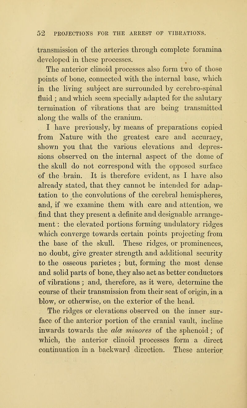 transmission of the arteries through complete foramina developed in these processes. The anterior clinoid processes also form two of those points of bone, connected with the internal base, which in the living subject are surrounded by cerebro-spinal fluid ; and which seem specially adapted for the salutary termination of vibrations that are being transmitted along the walls of the cranium. I have previously, by means of preparations copied from Nature with the greatest care and accuracy, shown you that the various elevations and depres- sions observed on the internal aspect of the dome of the skull do not correspond with the opposed surface of the brain. It is therefore evident, as I have also already stated, that they cannot be intended for adap- tation to the convolutions of the cerebral hemispheres, and, if we examine them with care and attention, we find that they present a definite and designable arrange- ment : the elevated jDortions forming undulatory ridges which converge towards certain points projecting from the base of the skull. These ridges, or prominences, no doubt, give greater strength and additional security to the osseous parietes ; but, forming the most dense and solid parts of bone, they also act as better conductors of vibrations ; and, therefore, as it were, determine the course of their transmission from their seat of origin, in a blow, or otherwise, on the exterior of the head. The ridges or elevations observed on the inner sur- face of the anterior portion of the cranial vault, incline inwards towards the alcB minores of the sphenoid; of which, the anterior clinoid processes form a direct continuation in a backward direction. These anterior