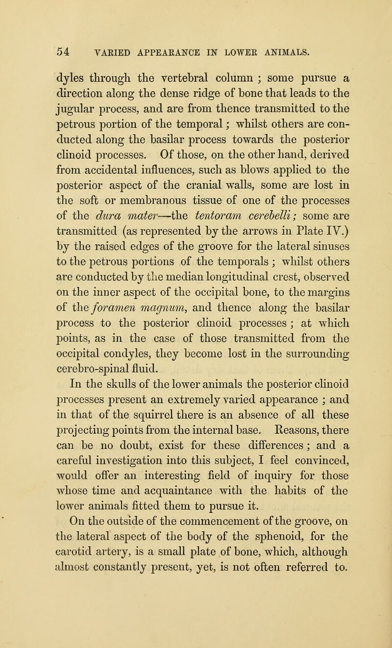 dyles through the vertebral column ; some pursue a direction along the dense ridge of bone that leads to the jugular process, and are from thence transmitted to the petrous portion of the temporal; whilst others are con- ducted along the basilar process towards the posterior clinoid processes. Of those, on the other hand, derived from accidental influences, such as blows applied to the posterior aspect of the cranial walls, some are lost in the soft or membranous tissue of one of the processes of the dura mater—the tentoram cerehelli; some are transmitted (as represented by the arrows in Plate IV.) by the raised edges of the groove for the lateral sinuses to the petrous portions of the temporals ; whilst others are conducted by the median longitudinal crest, observed on the inner aspect of the occipital bone, to the margins of the foramen magnum, and thence along the basilar process to the posterior clinoid processes; at which points, as in the case of those transmitted from the occipital condyles, they become lost in the surrounding cerebro-spinal fluid. In the skulls of the lower animals the posterior clinoid processes present an extremely varied appearance ; and in that of the squirrel there is an absence of all these projecting points from the internal base. Reasons, there can be no doubt, exist for these differences; and a careful investigation into this subject, I feel convinced, would offer an interesting field of inquiry for those whose time and acquaintance with the habits of the lower animals fitted them to pursue it. On the outside of the commencement of the groove, on the lateral aspect of the body of the sphenoid, for the carotid artery, is a small plate of bone, which, although almost constantly present, yet, is not often referred to.