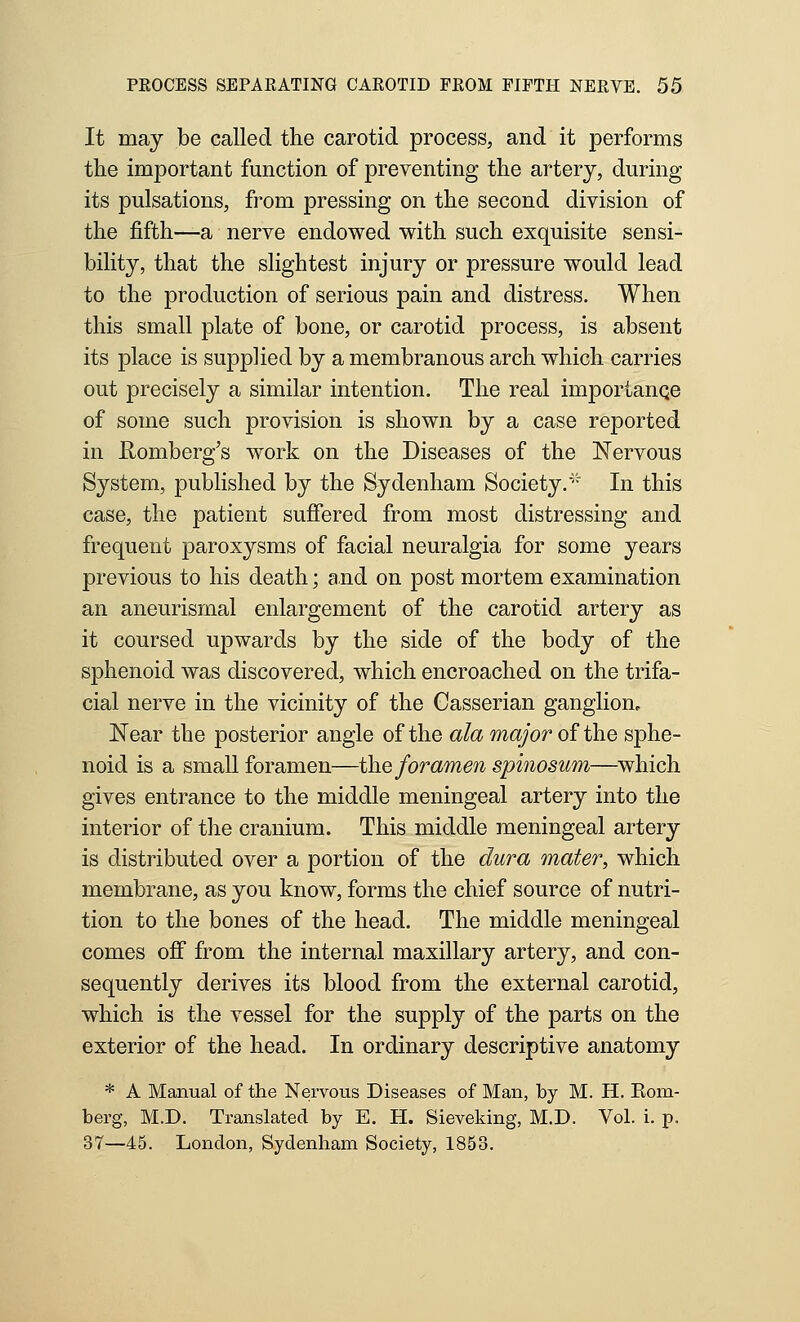 It may be called the carotid process, and it performs the important function of preventing the artery, during its pulsations, from pressing on the second division of the fifth—a nerve endowed with such exquisite sensi- bility, that the slightest injury or pressure would lead to the production of serious pain and distress. When this small plate of bone, or carotid process, is absent its place is supplied by a membranous arch which carries out precisely a similar intention. The real importanqe of some such provision is shown by a case reported in Romberg's work on the Diseases of the Nervous System, published by the Sydenham Society.'■' In this case, the patient suffered from most distressing and frequent paroxysms of facial neuralgia for some years previous to his death; and on post mortem examination an aneurismal enlargement of the carotid artery as it coursed upwards by the side of the body of the sphenoid was discovered, which encroached on the trifa- cial nerve in the vicinity of the Casserian ganglion. Near the posterior angle of the ala major of the sphe- noid is a small foramen—the foramen spinosum—which gives entrance to the middle meningeal artery into the interior of the cranium. This middle meningeal artery is distributed over a portion of the dura mater, which membrane, as you know, forms the chief source of nutri- tion to the bones of the head. The middle meningeal comes off from the internal maxillary artery, and con- sequently derives its blood from the external carotid, which is the vessel for the supply of the parts on the exterior of the head. In ordinary descriptive anatomy * A Manual of the Nervous Diseases of Man, by M. H. Eom- berg, M.D. Translated by E. H. Sieveking, M.D. Vol. i. p. 37—45. London, Sydenham Society, 1853.