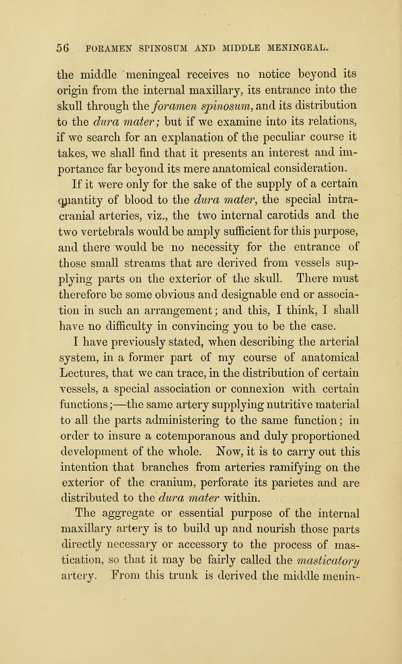 the middle meningeal receives no notice beyond its origin from the internal maxillary, its entrance into the skull through the foramen spinosum, and its distribution to the dura mater; but if we examine into its relations, if we search for an explanation of the peculiar course it takes, we shall find that it presents an interest and im- portance far beyond its mere anatomical consideration. If it were only for the sake of the supply of a certain qjiantity of blood to the dura mater, the special intra- cranial arteries, viz., the two internal carotids and the two vertebrals would be amply suflScient for this purpose, and there would be no necessity for the entrance of those small streams that are derived from vessels sup- plying parts on the exterior of the skull. There must therefore be some obvious and designable end or associa- tion in such an arrangement; and this, I think, I shall have no diflS.culty in convincing you to be the case. I have previously stated, when describing the arterial system, in a former part of my course of anatomical Lectures, that we can trace, in the distribution of certain vessels, a special association or connexion with certain functions;—the same artery supplying nutritive material to all the parts administering to the same function; in order to insure a cotemporanous and duly proportioned development of the whole. Now, it is to carry out this intention that branches from arteries ramifying on the exterior of the cranium, pei^orate its parietes and are distributed to the dura mater within. The aggregate or essential purpose of the internal maxillary artery is to build up and nourish those parts directly necessary or accessory to the process of mas- tication, so that it may be fairly called the masticatory arter3^ From this trunk is derived the middle menin-