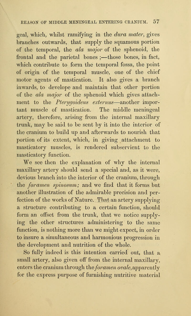 geal, which, whilst ramifying in the dura mater, gives branches outwards, that supply the squamous portion of the temporal, the ala major of the sphenoid, the frontal and the parietal bones ;—those bones, in fact, which contribute to form the temporal fossa, the point of origin of the temporal muscle, one of the chief motor agents of mastication. It also gives a branch inwards, to develope and maintain that other portion of the ala major of the sphenoid which gives attach- ment to the Pterygoideus externus—another impor- tant muscle of mastication. The middle meningeal artery, therefore, arising from the internal maxillary trunk, may be said to be sent by it into the interior of the cranium to build up and afterwards to nourish that portion of its extent, which, in giving attachment to masticatory muscles, is rendered subservient to the masticatory function. We see then the explanation of why the internal maxillary artery should send a special and, as it were, devious branch into the interior of the cranium, through the foramen spinosum; and we find that it forms but another illustration of the admirable precision and per- fection of the works of Nature. That an artery supplying a structure contributing to a certain function, should form an offset from the trunk, that we notice supply- ing the other structures administering to the same function, is nothing more than we might expect, in order to insure a simultaneous and harmonious progression in the development and nutrition of the whole. So fully indeed is this intention carried out, that a small artery, also given off from the internal maxillary, enters the cranium through ih.Q foramen 0'yc»/(3, apparently for the express purpose of furnishing nutritive material