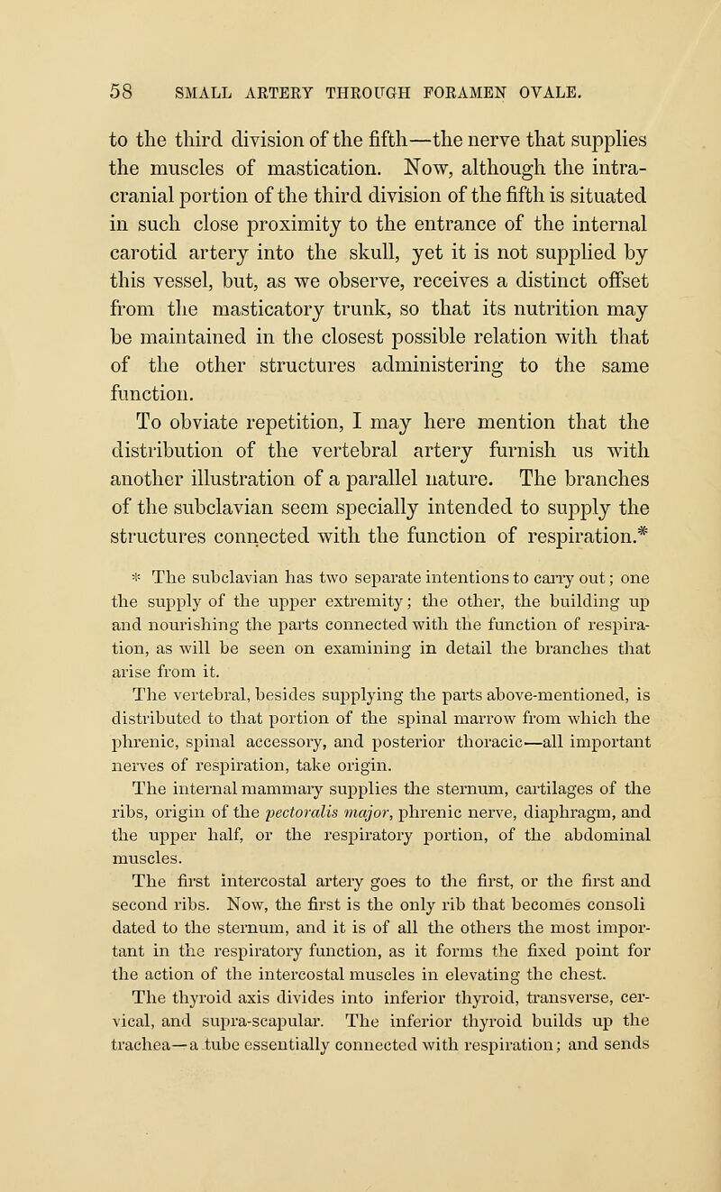 to the tliird division of the fifth—the nerve that suppKes the muscles of mastication. Now, although the intra- cranial portion of the third division of the fifth is situated in such close proximity to the entrance of the internal carotid artery into the skull, yet it is not supplied by this vessel, but, as we observe, receives a distinct offset from the masticatory trunk, so that its nutrition may be maintained in the closest possible relation with that of the other structures administering to the same function. To obviate repetition, I may here mention that the distribution of the vertebral artery furnish us with another illustration of a parallel nature. The branches of the subclavian seem specially intended to supply the structures connected with the function of respiration.*' * The subclavian has two separate intentions to carry out; one the supply of the upper extremity; the other, the building up and nourishing the parts connected with the function of respira- tion, as will be seen on examining in detail the branches that arise from it. The vertebral, besides supplying the parts above-mentioned, is distributed to that portion of the sjpinal marrow from which the phrenic, spinal accessory, and posterior thoracic.—all important nerves of respiration, take origin. The internal mammary supplies the sternum, cartilages of the ribs, origin of the pectoralis major, phrenic nerve, diajDhragm, and the upper half, or the respiratory portion, of the abdominal muscles. The first intercostal artery goes to the first, or the first and second ribs. Now, the first is the only rib that becomes consoli dated to the sternum, and it is of all the others the most impor- tant in the respiratory function, as it forms the fixed point for the action of the intercostal muscles in elevating the chest. The thyroid axis divides into inferior thyroid, transverse, cer- vical, and supra-scapular. The inferior thyroid builds uj) the trachea—a tube essentially connected with respiration; and sends