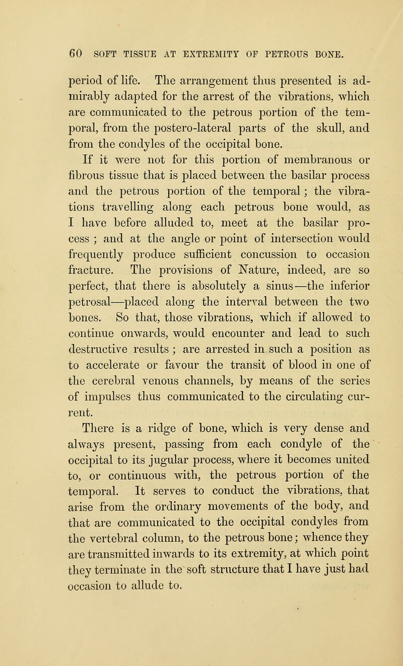 period of life. The arrangement thus presented is ad- mirably adapted for the arrest of the vibrations, -which are communicated to the petrous portion of the tem- poral, from the postero-lateral parts of the skull, and from the condyles of the occipital bone. If it were not for this portion of membranous or fibrous tissue that is placed between the basilar process and the petrous portion of the temporal; the vibra- tions travelling along each petrous bone would, as I have before alluded to, meet at the basilar pro- cess ; and at the angle or point of intersection would frequently produce suflS.cient concussion to occasion fracture. The provisions of Nature, indeed, are so perfect, that there is absolutely a sinus—the inferior petrosal—placed along the interval between the two bones. So that, those vibrations, which if allowed to continue onwards, would encounter and lead to such destructive results ; are arrested in such a position as to accelerate or favour the transit of blood in one of the cerebral venous channels, by means of the series of impulses thus communicated to the circulating cur- rent. There is a ridge of bone, which is very dense and always present, passing from each condyle of the occipital to its jugular process, where it becomes united to, or continuous with, the petrous portion of the temporal. It serves to conduct the vibrations, that arise from the ordinary movements of the body, and that are communicated to the occipital condyles from the vertebral column, to the petrous bone; whence they are transmitted inwards to its extremity, at which point they terminate in the soft structure that I have just had occasion to allude to.