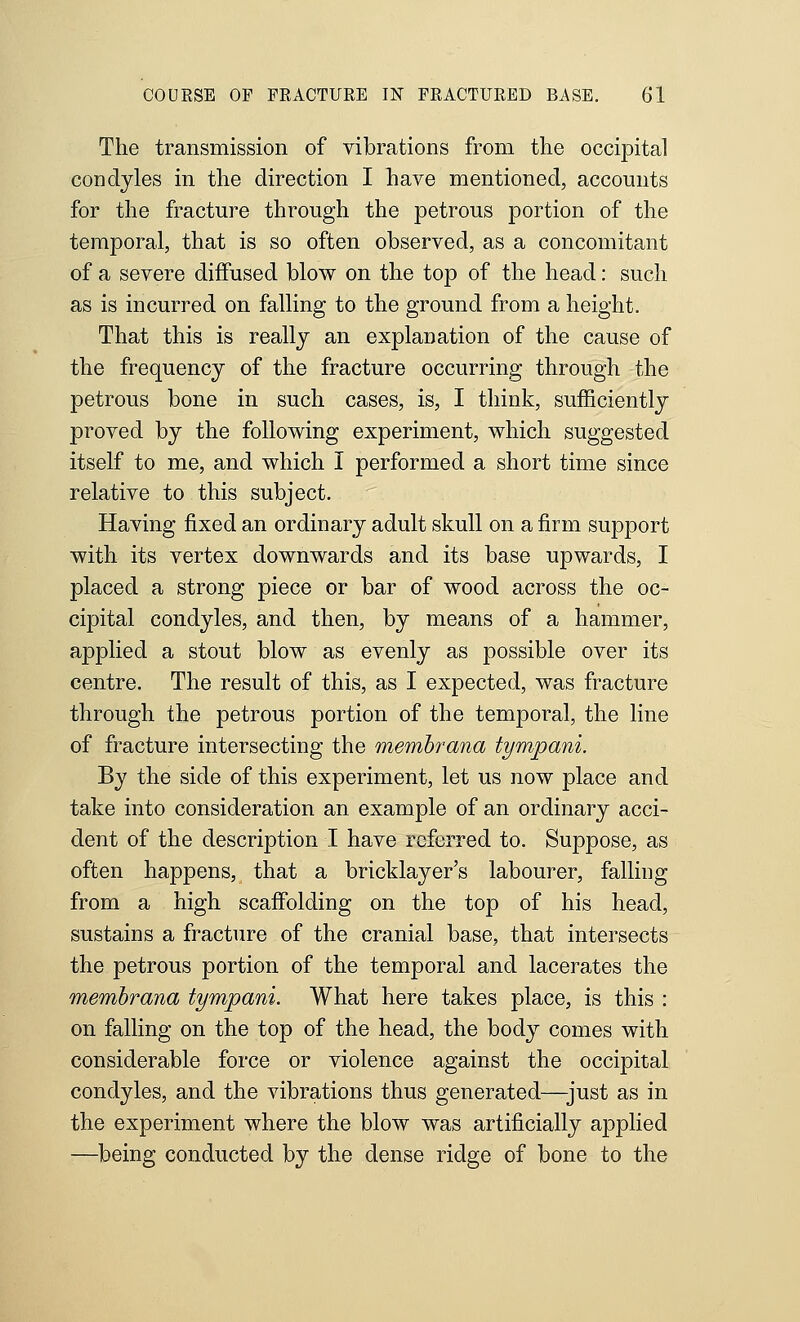 The transmission of vibrations from the occipital condyles in the direction I have mentioned, accounts for the fracture through the petrous portion of the temporal, that is so often observed, as a concomitant of a severe diffused blow on the top of the head: such as is incurred on falling to the ground from a height. That this is really an explanation of the cause of the frequency of the fracture occurring through the petrous bone in such cases, is, I think, sufficiently proved by the following experiment, which suggested itself to me, and which I performed a short time since relative to this subject. Having fixed an ordinary adult skull on a firm support with its vertex downwards and its base upwards, I placed a strong piece or bar of wood across the oc- cipital condyles, and then, by means of a hammer, applied a stout blow as evenly as possible over its centre. The result of this, as I expected, was fracture through the petrous portion of the temporal, the line of fracture intersecting the memhrana tympani. By the side of this experiment, let us now place and take into consideration an example of an ordinary acci- dent of the description I have referred to. Suppose, as often happens, that a bricklayer's labourer, falling from a high scaffolding on the top of his head, sustains a fracture of the cranial base, that intersects the petrous portion of the temporal and lacerates the memhrana tympani. What here takes place, is this : on falling on the top of the head, the body comes with considerable force or violence against the occipital condyles, and the vibrations thus generated—just as in the experiment where the blow was artificially applied ■—being conducted by the dense ridge of bone to the