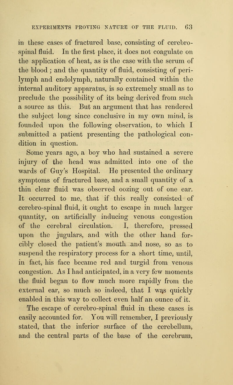 in these cases of fractured base, consisting of cerebro- spinal fluid. In the first place, it does not coagulate on the application of heat, as is the case with the serum of the blood ; and the quantity of fluid, consisting of peri- lymph and endolymph, naturally contained within the internal auditory apparatus, is so extremely small as to preclude the possibility of its being derived from such a source as this. But an argument that has rendered the subject long since conclusive in my own mind, is founded upon the following observation, to which I submitted a patient presenting the pathological con- dition in question. Some years ago, a boy who had sustained a severe injury of the head was admitted into one of the wards of Gruj's Hospital, He presented the ordinary symptoms of fractured base, and a small quantity of a thin clear fluid was observed oozing out of one ear. It occurred to me, that if this really consisted of cerebro-spinal fluid, it ought to escape in much larger quantity, on artificially inducing venous congestion of the cerebral circulation. I, therefore, pressed upon the jugulars, and with the other hand for- cibly closed the patient's mouth and nose, so as to suspend the respiratory process for a short time, until, in fact, his face became red and turgid from venous congestion. As I had anticipated, in a very few moments the fluid began to flow much more rapidly from the external ear, so much so indeed, that I wfis quickly enabled in this way to collect even half an ounce of it. The escape of cerebro-spinal fluid in these cases is easily accounted for. You will remember, I previously stated, that the inferior surface of the cerebellum, and the central parts of the base of the cerebrum,