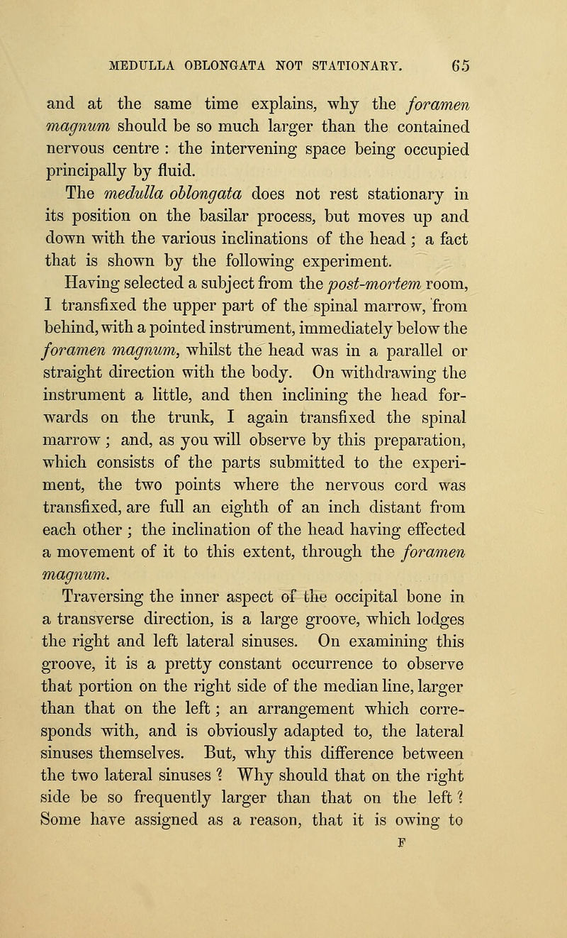 and at the same time explains, why the foramen magnum should be so much larger than the contained nervous centre : the intervening space being occupied principally by fluid. The medulla oblongata does not rest stationary in its position on the basilar process, but moves up and down with the various inclinations of the head ; a fact that is shown by the following experiment. Having selected a subject from the post-mortem room, I transfixed the upper part of the spinal marrow, from behind, with a pointed instrument, immediately below the foramen magnum, whilst the head was in a parallel or straight direction with the body. On withdrawing the instrument a little, and then inclining the head for- wards on the trunk, I again transfixed the spinal marrow ; and, as you will observe by this preparation, which consists of the parts submitted to the experi- ment, the two points where the nervous cord was transfixed, are full an eighth of an inch distant from each other ; the inclination of the head having effected a movement of it to this extent, through the foramen magnum. Traversing the inner aspect of the occipital bone in a transverse direction, is a large groove, which lodges the right and left lateral sinuses. On examining this groove, it is a pretty constant occurrence to observe that portion on the right side of the median line, larger than that on the left; an arrangement which corre- sponds with, and is obviously adapted to, the lateral sinuses themselves. But, why this difference between the two lateral sinuses 1 Why should that on the right side be so frequently larger than that on the left'? Some have assigned as a reason, that it is owing to