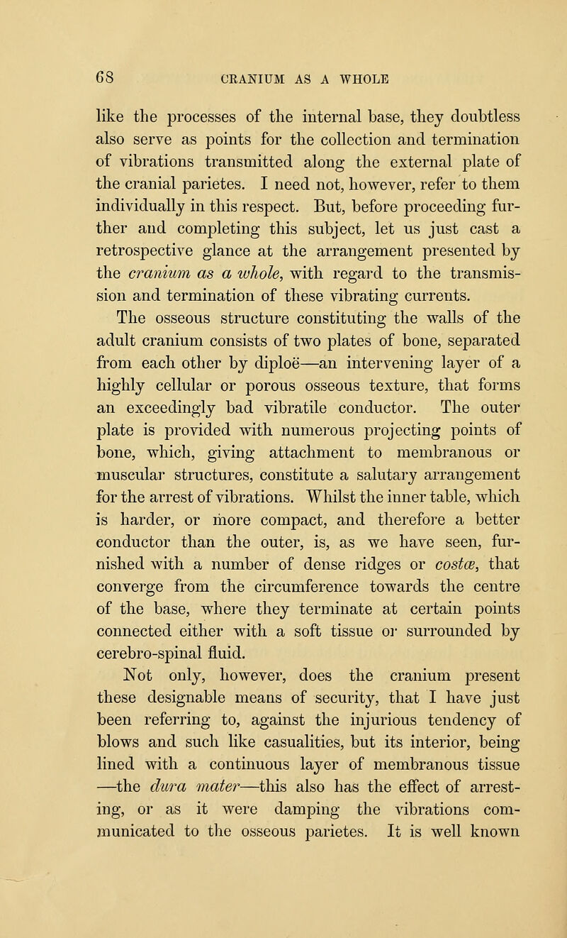 like the processes of the internal base, they doubtless also serve as points for the collection and termination of vibrations transmitted along the external plate of the cranial parietes. I need not, however, refer to them individually in this respect. But, before proceeding fur- ther and completing this subject, let us just cast a retrospective glance at the arrangement presented by the cranium as a whole, with regard to the transmis- sion and termination of these vibrating currents. The osseous structure constituting the walls of the adult cranium consists of two plates of bone, separated from each other by diploe—an intervening layer of a highly cellular or porous osseous texture, that forms an exceedingly bad vibratile conductor. The outer plate is provided with numerous projecting points of bone, which, giving attachment to membranous or muscular structures, constitute a salutary arrangement for the arrest of vibrations. Whilst the inner table, which is harder, or liiore compact, and therefore a better conductor than the outer, is, as we have seen, fur- nished with a number of dense ridges or costcB, that converge from the circumference towards the centre of the base, where they terminate at certain points connected either with a soft tissue or surrounded by cerebro-spinal fluid. Not only, however, does the cranium present these designable means of security, that I have just been referring to, against the injurious tendency of blows and such like casualities, but its interior, being lined with a continuous layer of membranous tissue —the dura mater—this also has the effect of arrest- ing, or as it were damping the vibrations com- municated to the osseous parietes. It is well known