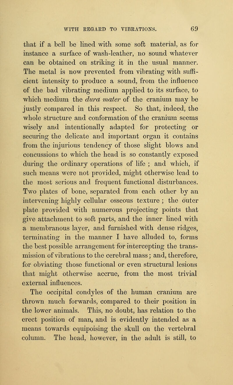 that if a bell be lined with some soft material, as for instance a surface of wash-leather, no sound whatever can be obtained on striking it in the usual manner. The metal is now prevented from vibrating with suffi- cient intensity to produce a sound, from the influence of the bad vibrating medium applied to its surface, to which medium the dura mater of the cranium may be justly compared in this respect. So that, indeed, the whole structure and conformation of the cranium seems wisely and intentionally adapted for protecting or securing the delicate and important organ it contains from the injurious tendency of those slight blows and concussions to which the head is so constantly exposed during the ordinary operations of life ; and which, if such means were not provided, might otherwise lead to the most serious and frequent functional disturbances. Two plates of bone, separated from each other by an intervening highly cellular osseous texture ; the outer plate provided with numerous projecting points that give attachment to soft parts, and the inner lined with a membranous layer, and furnished with dense ridges, terminating in the manner I have alluded to, forms the best possible arrangement for intercepting the trans- mission of vibrations to the cerebral mass; and, therefore, for obviating those functional or even structural lesions that might otherwise accrue, from the most trivial external influences. The occipital condyles of the human cranium are thrown much forwards, compared to their position in the lower animals. This, no doubt, has relation to the erect position of man, and is evidently intended as a means towards equipoising the skull on the vertebral column. The head, however, in the adult is still, to