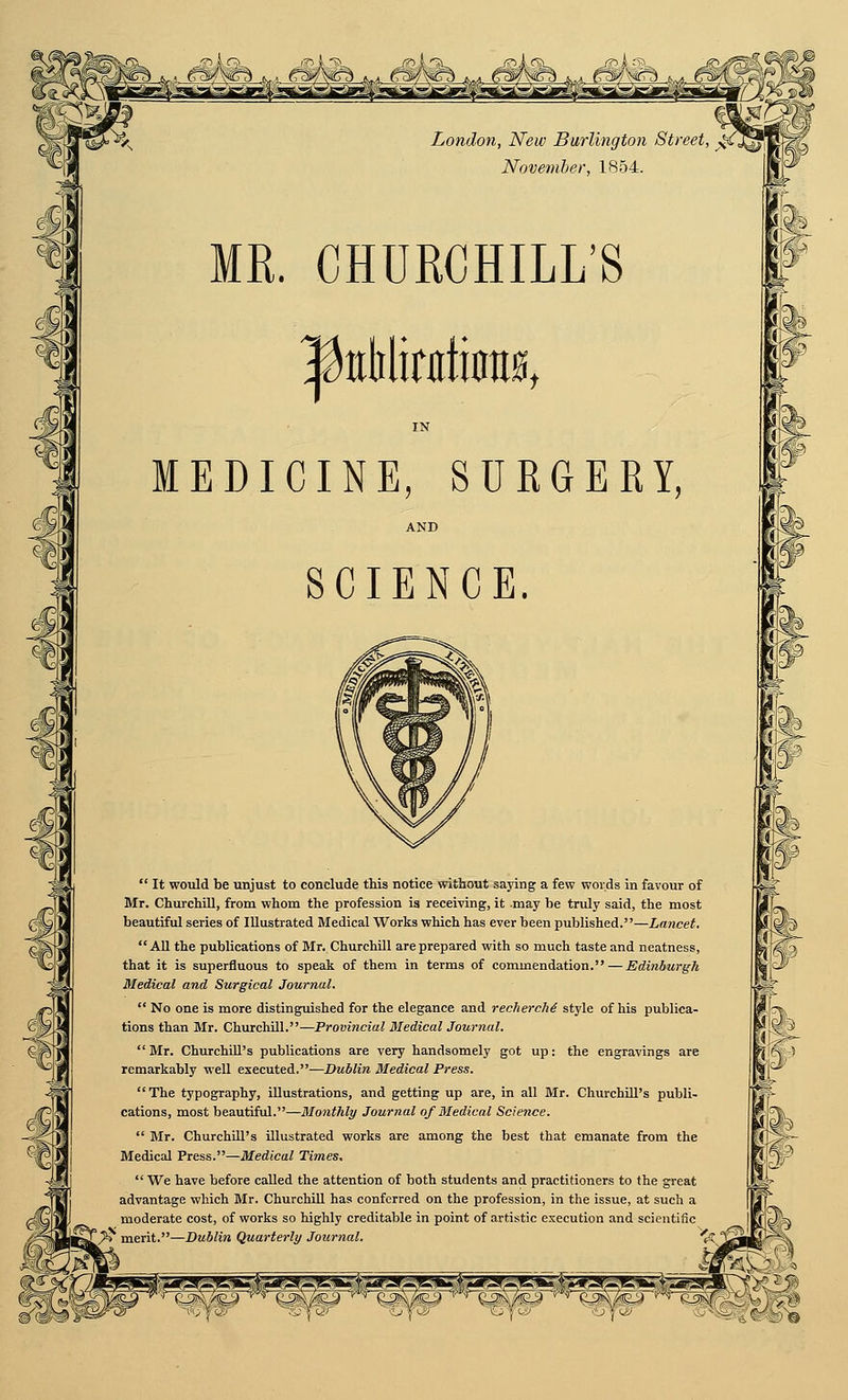 MR. CHURCHILL'S IN MEDICINE, SURGEEY, AND SCIENCE.  It would be unjust to conclude this notice without saying a few v>'oids in favour of Mr. Churchill, from whom the profession is receiving, it may be truly said, the most beautiful series of Illustrated Medical Works which has ever been published.—Lancet.  AU the publications of Mr. Churchill are prepared with so much taste and neatness, that it is superfluous to speak of them in terms of commendation. — Edinburgh Medical and Surgical Journal.  No one is more distinguished for the elegance and recherche style of his publica- tions than Mr. Churchill.—Provincial Medical Journal. Mr. Churchill's publications are very handsomely got up: the engravings are remarkably well executed.—Dublin Medical Press. The typography, iUustrations, and getting up are, in all Mr. ChurchiU's publi- cations, most beautiful.—Monthly Journal of Medical Science.  Mr. Churchill's illustrated works are among the best that emanate from the Medical Press.—Medical Times, We have before called the attention of both students and practitioners to the great advantage which Mr. ChurchiU has conferred on the profession, in the issue, at such a moderate cost, of works so highly creditable in point of artistic execution and scientific * merit.—Dublin Quarterly Journal. '^ ' i I