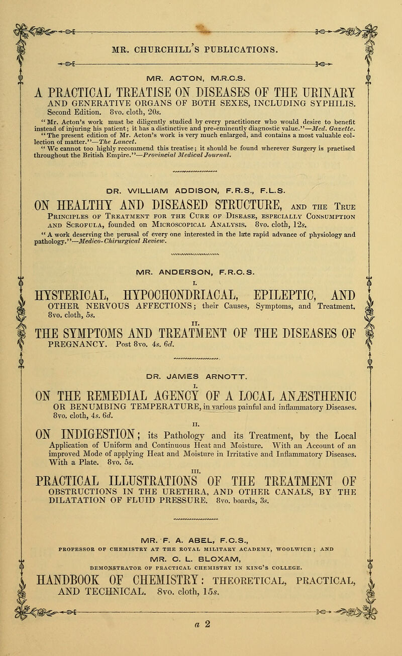 *-©i r ii^ MR. Churchill's publications. i^* *^^- i«-^ MR. ACTON, M.R.C.S. A PEACTIOAL TREATISE ON DISEASES OF THE URINARY AND GENERATIVE ORGANS OF BOTH SEXES, INCLUDING SYPHILIS. Second Edition. 8vo. cloth, 20s.  Mr. Acton's work must be diligently studied by every practitioner who would desire to benefit instead of injuring his patient; it has a distinctive and pre-eminently diagnostic value.—Med. Gazette. The present edition of Mr. Acton's work is very much enlarged, and contains a most valuable col- lection of matter.—The Lancet.  We cannot too highly recommend this treatise; it should be found wherever Surgery is practised throughout the British Empire.—Provincial Medical Journal. DR. WILLIAM ADDISON, F. R.S., F.L.S. ON HEALTHY AND DISEASED STRUCTURE, and the True Principles of Treatment for the Cure of Disease, especially Consumption AND Scrofula, founded on Microscopical Analysis. 8vo. cloth, 12s.  A work deserving the perusal of every one interested in the late rapid advance of physiology and pathology.—Medico-Chirurgical Review. MR. ANDERSON, F.R.C.S. HYSTERICAL, HYPOCHONDRIACAL, EPILEPTIC, AND OTHER NERVOUS AFFECTIONS; their Causes, Symptoms, and Treatment. 8vo. cloth, 5s. THE SYMPTOMS AND TREATMENT OE THE DISEASES OP PREGNANCY. Post Bvo. 4s. Qd. DR. JAMES ARNOTT. ON THE REMEDIAL AGENCY OP A LOCAL AN^STHENIC OR BENUMBING TEMPERATURE, in various painful and inflammatory Diseases. 8vo. cloth, 4s. Qd. II. ON INDIOESTION; its Pathology and its Treatment, by the Local Application of Uniform and Continuous Heat and Moisture. With an Account of an improved Mode of applying Heat and Moisture in Irritative and Inflammatory Diseases. With a Plate. 8vo. 5s. III. PRACTICAL ILLUSTRATIONS OE THE TREATMENT OF OBSTRUCTIONS IN THE URETHRA, AND OTHER CANALS, BY THE DILATATION OF FLUID PRESSURE. 8vo. boards, 3s. MR. F. A. ABEL, F.C.S., PROFESSOR OF CHEMISTRY AT THE ROYAL MILITARY ACADEMY, VTOOLWICH ; AND MR. C. L. BLOXAM, DEMONSTRATOR OF PRACTICAL CHEMISTRY IN KING's COLLEGE. HANDBOOK OP CHEMISTRY: theoretical, practical, AND TECHNICAL. 8vo. cloth, 15s. a 2 w