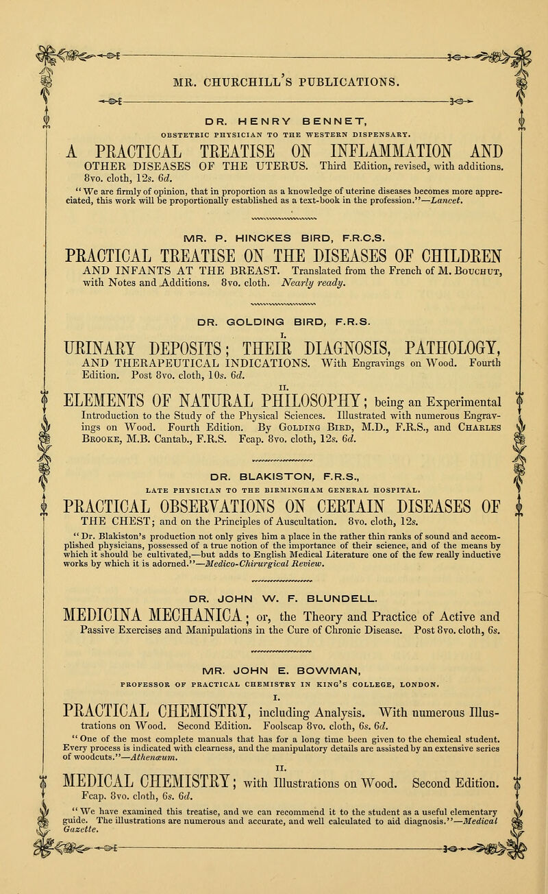 -^f- MR. CHURCHILL S PUBLICATIONS. ~,-^l . DR. HENRY BENNET, OBSTETKIC PHYSICIAN TO THE WESTERN DISPENSARY. A PRACTICAL TREATISE ON INFLAMMATION AND OTHER DISEASES OF THE UTERUS. Third Edition, revised, with additions. 8vo. cloth, 12s. 6d.  We are firmly of opinion, that in proportion as a knowledge of uterine diseases becomes more appre- ciated, this work will be proportionally established as a text-book in the profession.—Lancet. MR. P. HINCKES BIRD, F.R.C.S. PRACTICAL TREATISE ON THE DISEASES OP CHILDREN AND INFANTS AT THE BREAST. Translated from the French of M. Bouchut, with Notes and Additions. 8vo. cloth. Nearly ready. DR. GOLDING BIRD, F.R.S. URINARY DEPOSITS; THEIR DIAGNOSIS, PATHOLOGY, AND THERAPEUTICAL INDICATIONS. With Engravings on Wood. Fourth Edition, Post 8vo. cloth, 10s. M, ELEMENTS OE NATURAL PHILOSOPHY; being an Experimental \ Introduction to the Study of the Physical Sciences. Illustrated with numerous Engrav- ings on Wood. Fourth Edition. By Golding Bird, M.D., F.R.S., and Charles Bkooke, M.B. Cantab., F.R.S. Fcap. 8vo. cloth, 12s. M. DR. BLAKISTON, F.R.S., LATE PHYSICIAN TO THE BIRMINGHAM GENERAL HOSPITAL. i PRACTICAL OBSERYATIONS ON CERTAIN DISEASES OF i THE CHEST; and on the Principles of Auscultation. 8vo. cloth, 12s.  Dr. Blakiston's production not only gives him a place in the rather thin ranks of sound and accom- plished physicians, possessed of a true notion of the importance of their science, and of the means by which it should be cultivated,—but adds to English Medical Literature one of the few really inductive works by which it is adorned.—Medico-Chirurgical Review. DR. JOHN W. F. BLUNDELL. MEDICINA MECHANICA ; or, the Theory and Practice of Active and Passive Exercises and Manipulations in the Cure of Chronic Disease. Post 8vo. cloth, 6s. MR. JOHN E. BONA^MAN, PROFESSOR OF PRACTICAL CHEMISTRY IN KING's COLLEGE, LONDON. I. PRACTICAL CHEMISTRY, including Analysis. With numerous Illus- trations on Wood. Second Edition. Foolscap 8vo. cloth, 6s. 6d.  One of the most complete manuals that has for a long time been given to the chemical student. Every process is indicated with clearness, and the manipulatory details are assisted by an extensive series of woodcuts.—AthencEum. II. MEDICAL CHEMISTRY; with illustrations on Wood. Second Edition. Fcap, 8vo. cloth, 6s. 6d.  We have examined this treatise, and we can recommend it to the student as a useful elementary guide. The illustrations are numerous and accurate, and well calculated to aid diagnosis.—Medical Gazette. l^m^^-^ — ■ ■—■ -i^^'^^m^l