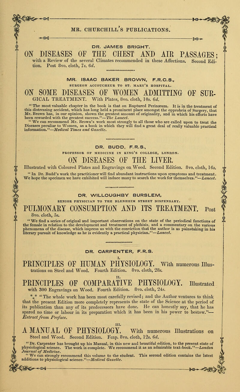 3^* DR. JAMES BRIGHT. ON DISEASES OF THE CHEST AND AIR PASSAGES; with a Review of the several Climates recommended in these Affections. Second Edi- tion. Post 8vo. cloth, 7s. 6d. MR. ISAAC BAKER BROWN, F.R.C.S., SUKGEON ACCOUCHEUR TO ST. MAKY'S HOSPITAL, ON SOME DISEASES OE WOMEN ADMITTING OF SUE- GICAL treatment. With Plates, 8vo. cloth, 10s. 6d.  The most valuable chapter in the book is that on Ruptured Perinseum. It is in the treatment of this distressing accident, which has long held a prominent place amongst the opprobria of Surgery, that Mr. Brown has, in our opinion, shown the greatest amount of originality, and in which his efforts have been rewarded with the greatest success.—The Lancet.  We can recommend Mr. Brown's work most strongly to all those who are called upon to treat the Diseases peculiar to Women, as a book in which they will find a great deal of really valuable practical information.—Medical Times and Gazette. DR. BUDD, F.R.S., PROFESSOK OF MEDICINE IN KING'S COLLEGE, LONDON. ON DISEASES OF THE LIYER. *■' Illustrated with Coloured Plates and Engravings on Wood. Second Edition. 8vo. cloth, 16s.  In Dr. Budd's work the practitioner will find abundant instructions upon symptoms and treatment. We hope the specimen we have exhibited will induce many to search the work for themselves.—Lancet. 0 DR. WILLOUGHBY BURSLEM, SBNIOK PHYSICIAN TO THE BLENHEIM STREET DISPENSARY. PULMONARY CONSUMPTION AND ITS TREATMENT. Post 8vo. cloth, 5s. We find a series of original and important observations on the state of the periodical functions of '» the female in relation to the development and treatment of phthisis, and a commentary on the various phenomena of the disease, which impress us with the conviction that the author is as painstaking in hia literary pursuit of knowledge as he is evidently a practical physician.—Lancet. DR. CARPENTER, F.R.S. PRINCIPLES OF HIBIAN PHYSIOLOGY. With numerous iiius- trations on Steel and Wood. Fourth Edition. 8yo. cloth, 28s. PRINCIPLES OF COMPARATIYE PHYSIOLOGY. lUustrated with 300 Engravings on Wood. Fourth Edition. 8vo. cloth, '24s. \*  The whole work has been most carefully revised; and the Author ventures to think that the present Edition more completely represents the state of the Science at the period of its publication than any of its predecessors have done. He can honestly say, that he has spared no time or labour in its preparation which it has been in his power to bestow.— Extract from Preface. III. A MANUAL OF PHYSIOLOGY. with uumerous illustrations on Steel and Wood. Second Edition. Fcap. 8vo. cloth, 12s. %d.  Dr. Carpenter has brought up his Manual, in this new and beautiful edition, to the present state of physiological science. The work is complete. We recommend it as an admirable text-book.—London Journal of Medicine. We can strongly recommend this volume to the student. This second edition contains the latest additions to physiological science.—Medical Gazette. -*«^-$l0>|