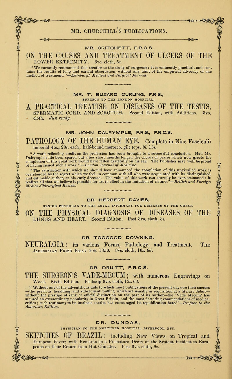 —©* 9©-*-*; ^-©^ MR. Churchill's publications. ^©— MR. CRITCHETT, F.R.C.S. ON THE CAUSES AND TEEATMENT OF nCERS OF THE lower extremity. 8vo. cloth, 5s.  We earnestly recommend this treatise to the study of surgeons : it is eminently practical, and con- tains the results of long and careful observation, without any taint of the empirical advocacy of one method of treatment.—Edinburgh Medical and Surgical Journal. MR. T. BLIZARD CURLING, F.R.S., SURGEON TO THE LONDON HOSPITAI,. A PRACTICAL TREATISE ON DISEASES OF THE TESTIS, spermatic cord, and scrotum. Second Edition, with Additions. 8vo. cloth. Just ready. MR. JOHN DALRYMPLE, F.R.S., F.R.C.S. PATHOLOOT OF THE HUMAN EYE. Complete in Nine Fasciculi: imperial 4to., 20s. each; half-bound morocco, gilt tops, %l. 15s.  A work reflecting credit on the profession has been brought to a successful conclusion. Had Mr. Dalrymple's life been spared but a few short months longer, the chorus of praise which now greets the completion of this great work would have fallen gratefully on his ear. The Publisher may well be proud of having issued such a work.—London Journal of Medicine. The satisfaction with which we should have announced the completion of this unrivalled work is overclouded by the regret which we feel, in common with all who were acquainted with its distinguished and estimable author, at his early decease. The value of this work can scarcely be over-estimated : it realizes all that we believe it possible for art to effect in the imitation of nature.—British and Foreign Medico-Chirurgical Review, DR. HERBERT DAVIES, SENIOR PHYSICIAN TO THE ROYAL INFIRMARY FOR DISEASES OF THE CHEST. ON THE PHYSICAL DIAGNOSIS OF DISEASES OF THE lungs and heart. Second Edition. Post 8vo. cloth, 8s. DR. TOOGOOD DOWNING. NEUEALOIA: its various Forms, Pathology, and Treatment. The Jaoksonian Prize Essay for 1850. 8vo. cloth, 10s. 6d. DR. DRUITT, F.R.C.S. THE SURGEON'S YADE-MECUM; with numerous Engravings on Wood. Sixth Edition. Foolscap 8vo. cloth, 12s. 6d.  Without any of the adventitious aids to which most publications of the present day owe their success —the previous heralding and subsequent puffing which are usually in requisition at a literary debut— without the prestige of rank or ofBcial distinction on the part of its author—the ' Vade Mecum' has secured an extraordinary popularity in Great Britain, and the most flattering commendations of medical critics ; such testimony to its intrinsic merits has encouraged its republication here.—Preface to the American Edition. DR. DUND AS, PHYSICIAN TO THE NORTHERN HOSPITAL, LIVERPOOL, ETC. SKETCHES OF BRAZIL; including New Views on Tropical and European Fever; with Remarks on a Premature Decay of the Sj^'stem, incident to Euro- peans on their Return from Hot Climates. Post 8vo. cloth, 9s. -&f -. 3^-^