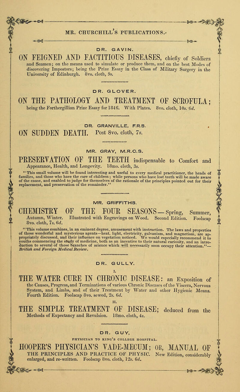 DR. GAVIN. ON FEIGNED AND EACTITIOUS DISEASES, chie% of Soldiers and Seamen; on the means used to simulate or produce them, and on the best Modes of discovering Impostors; being the Prize Essay in the Class of Military Surgery in the University of Edinburgh. 8vo. cloth, 9s. DR. GLOVER. ON THE PATHOLOGY AND TREATMENT OF SCEOFULA; being the Forthergillian Prize Essay for 1846. With Plates. 8vo. cloth, 10s. 6d. DR. GRANVILLE, F.R.S. ON SUDDEN DEATH. Post 8vo. doth, 7.. MR. GRAY, M.R.C.S. PRESEEYATION OF THE TEETH indispensable to Comfoi-t and Appearance, Health, and Longevity. IBmo. cloth, 3s.  This small volume will be found interesting and useful to every medical practitioner, the heads of families, and those who have the care of children ; while persons who have lost teeth will be made aware of the cause, and enabled to judge for themselves of the rationale of the principles pointed out for their replacement, and preservation of the remainder. MR. GRIFFITHS. \ CHEMISTRY OF THE FOUR SEASONS-Spring, Summer, ^^ Autumn, Winter. Illustrated with Engravings on Wood. Second Edition. Foolscap <>  8vo. cloth, 7s. 6d. rh  This volume combines, in an eminent degree, amusement with instruction. The laws and properties of those wonderful and mysterious agents—heat, light, electricity, galvanism, and magnetism, are ap- propriately discussed, and their influence on vegetation noticed. We would especially recommend it to youths commencing the study of medicine, both as an incentive to their natural curiosity, and an intro- duction to several of those branches of science which will necessarily soon occupy their attention. British and Foreign Medical Review. DR. GULLY. THE WATER CERE IN CHRONIC DISEASE: an Exposition of the Causes, Progress, and Terminations of various Chronic Diseases of the Viscera, Nervous System, and Limbs, and of their Treatment by Water and other Hygienic Means. Fourth Edition. Foolscap 8vo. sewed, 2s. 6d, II. THE SIMPLE TREATMENT OF DISEASE; deduced from the Methods of Expectancy and Revulsion. 18mo. cloth, 4s. DR. GUY, PHYSICIAN TO king's COLLEGE HOSPITAL. HOOPER'S PHYSICIAN'S YADE-MECUM; OE, MANUAL OF THE PRINCIPLES AND PRACTICE OF PHYSIC. New Edition, considerably enlarged, and re-written. Foolscap 8vo. cloth, 12s. 6d. . __ 3,3_