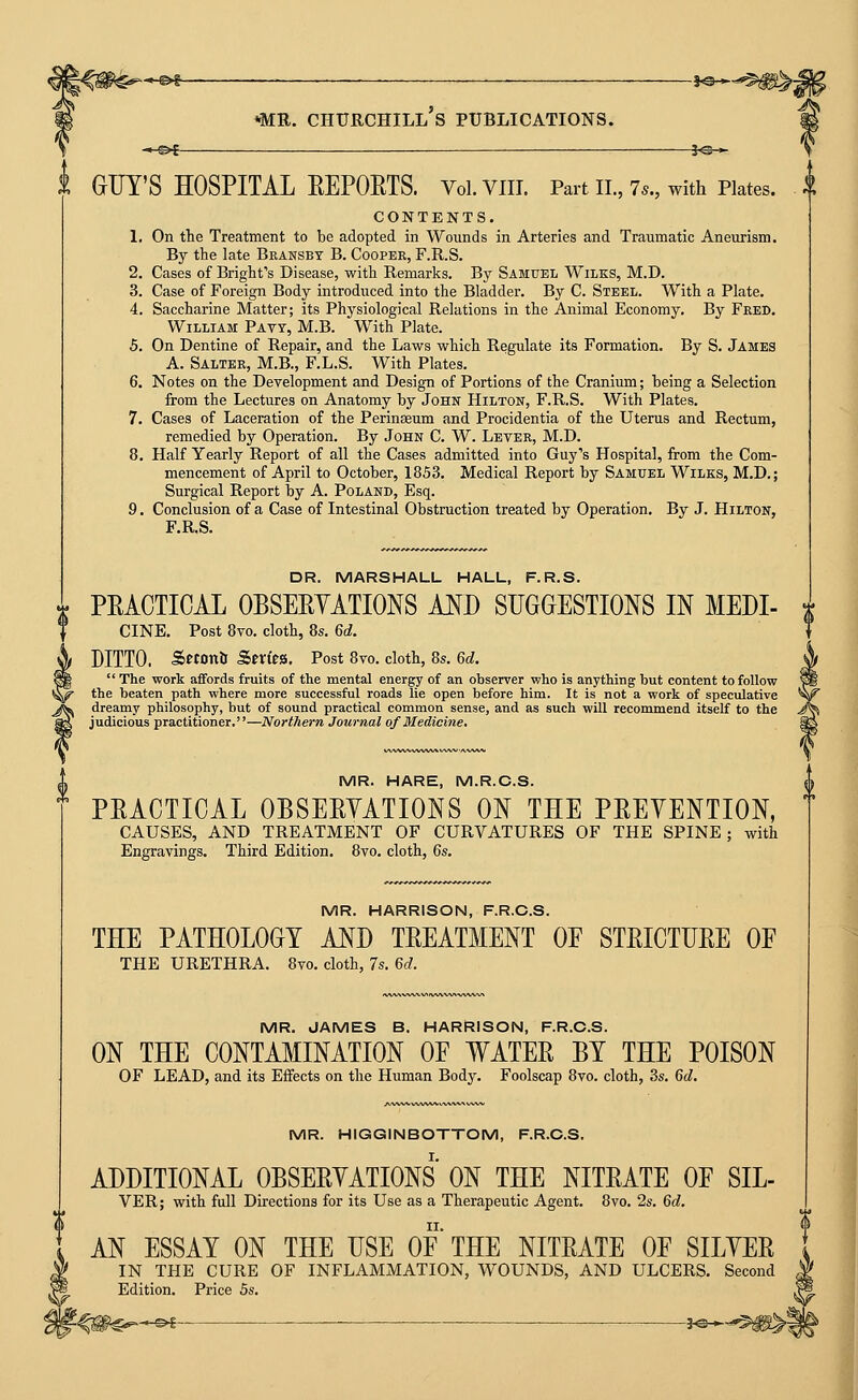 J^— GUY'S HOSPITAL EEPORTS. Vol.VIII. Part II., 7^., with Pktes. ^l CONTENTS. 1. On the Treatment to be adopted in Wounds in Arteries and Traumatic Aneurism. By the late Bransbt B. Cooper, F.R.S. 2. Cases of Bright's Disease, with Remarks. By Samuel Wilks, M.D. 3. Case of Foreign Body introduced into the Bladder. By C. Steel. With a Plate. 4. Saccharine Matter; its Physiological Relations in the Animal Economy. By Feed. William Pavt, M.B. With Plate. 5. On Dentine of Repair, and the Laws which Regulate its Formation. By S. James A. Salter, M.B., F.L.S. With Plates. 6. Notes on the Development and Design of Portions of the Cranium; heing a Selection from the Lectures on Anatomy by John Hilton, F.R.S. With Plates. 7. Cases of Laceration of the Perinseum and Procidentia of the Uterus and Rectum, remedied by Operation. By John C. W. Leter, M.D. 8. Half Yearly Report of all the Cases admitted into Guy's Hospital, from the Com- mencement of April to October, 1853. Medical Report by Samuel Wilks, M.D.; Surgical Report by A. Poland, Esq. 9. Conclusion of a Case of Intestinal Obstruction treated by Operation. By J. Hilton, F.R.S. DR. MARSHALL HALL, F.R.S. PEACTICAL OBSEEYATIONS AND SUGGESTIONS IN MEDI- CINE. Post 8to. cloth, 8s. 6d. DITTO. Seton& Sen'tS. Post 8vo. cloth, 8s. 6d.  The work affords fruits of the mental energy of an observer who is anything but content to follow the beaten path where more successful roads lie open before him. It is not a work of speculative dreamy philosophy, but of sound practical common sense, and as such will recommend itself to the judicious practitioner.—Northern Journal of Medicine. MR. HARE, M.R.C.S. PEACTICAL OBSEEYATIONS ON THE PEEYENTION, CAUSES, AND TREATMENT OF CURVATURES OF THE SPINE; with Engravings. Third Edition. 8vo. cloth, 6s. MR. HARRISON, F.R.C.S. THE PATHOLOGY AND TEEATMENT OE STEICTUEE OF THE URETHRA. 8vo. cloth, 7s. 6d. MR. JAMES B. HARRISON, F.R.C.S. ON THE CONTAMINATION OF WATEE BY THE POISON OF LEAD, and its Effects on the Human Body. Foolscap 8vo. cloth, 3s. 6d. MR. HIGGINBOTTOM, F.R.C.S. ADDITIONAL OBSEEYATIONS' ON THE NITEATE OF SIL- VER; with full Directions for its Use as a Therapeutic Agent. 8vo. 2s. 6d. AN ESSAY ON THE USE OF* THE NITEATE OF SILYEE IN THE CURE OF INFLAMMATION, WOUNDS, AND ULCERS. Second Edition. Price 5s. -^m^^^-^ ^—■—j^