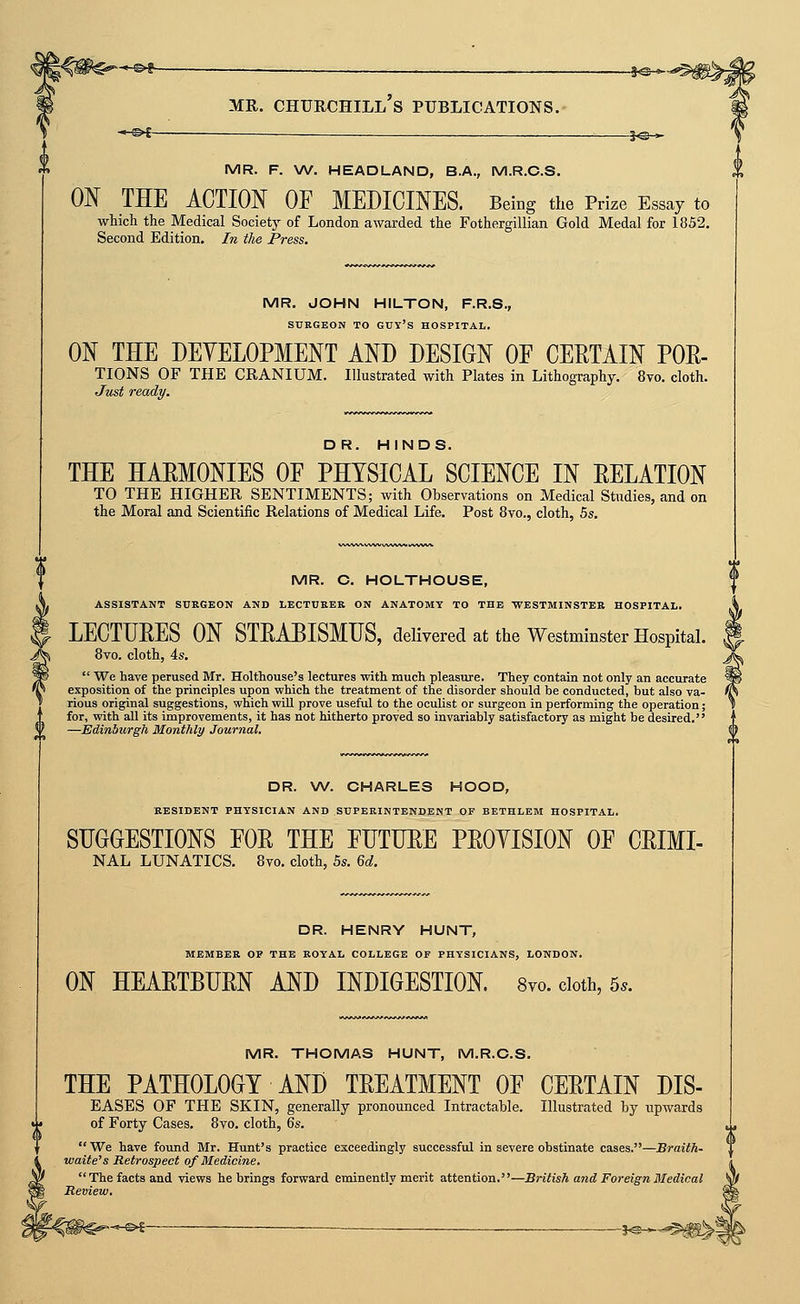 s^^ MR. F. W. HEADLAND, B.A., M.R.C.S. ON THE ACTION OF MEDICINES. Being the Prize Essay to which the Medical Society of London awarded the Fothergillian Gold Medal for 1852. Second Edition. In the Press. MR. JOHN HILTON, F.R.S., SURGEON TO GUY's HOSPITAL. ON THE DEYELOPMENT AND DESIGN OF CERTAIN POE- TIONS OF THE CRANIUM. Illustrated with Plates in Lithography. 8vo. cloth. Just ready. DR. HINDS. THE HAEMONIES OF PHYSICAL SCIENCE IN RELATION TO THE HIGHER SENTIMENTS; with Observations on Medical Studies, and on the Moral and Scientific Relations of Medical Life. Post Svo., cloth, hs. MR. C. HOLTHOUSE, ASSISTANT SUKGEON AND LECTURER ON ANATOMY TO THE WESTMINSTER HOSPITAL. LECTURES ON STRABISMUS, delivered at the Westminster Hospital. 8vo. cloth, 4s.  We have perused Mr. Holthouse's lectures ■with much pleasiu-e. They contain not only an accurate exposition of the principles upon vphich the treatment of the disorder should be conducted, but also va- rious original suggestions, which will prove useful to the oculist or surgeon in performing the operation; for, with all its improvements, it has not hitherto proved so invariably satisfactory as might be desired. —JEdinhurgh Monthly Journal. DR. W. CHARLES HOOD, RESIDENT PHYSICIAN AND SUPERINTENDENT OF BETHLEM HOSPITAL, SUGGESTIONS FOR THE FUTURE PROYISION OF CRIMI- NAL lunatics. 8vo. cloth, 5s. M. DR. HENRY HUNT, MEMBER OP THE ROYAL COLLEGE OF PHYSICIANS, LONDON. ON HEARTBURN AND INDIGESTION. 8yo. cloth, 5.. MR. THOMAS HUNT, M.R.C.S. THE PATHOLOGY AND TREATMENT OF CERTAIN DIS- EASES OF THE SKIN, generally pronounced Intractable. Illustrated by upwards of Forty Cases. 8vo. cloth, ^s. We have found Mr. Hunt's practice exceedingly successful in severe obstinate cases.—Braith- waite's Retrospect of Medicine. The facts and views he brings forward eminently merit attention.—British mid Foreign Medical Review.