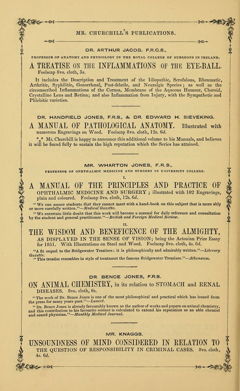 t-&i—■ j>©-* DR. ARTHUR JACOB, F.R.C.S., PROFESSOR OP ANATOMY AND PHYSIOLOGY IN THE KOTAL COLLEGE OF SURGEONS IN IRELAND. A TREATISE ON THE INFLAMMATIONS OF THE EYE-BALL. Foolscap 8vo. cloth, Bs. It includes the Description and Treatment of the Idiopathic, Scrofulous, Rheumatic, Arthritic, Syphilitic, Gonorrhceal, Post-febrile, and Neuralgic Species ; as well as the circumscribed Inflammations of the Cornea, Membrane of the Aqueous Humour, Choroid, Crystalline Lens and Retina; and also Inflammation from Injury, with the Sympathetic and Phlebitic varieties. DR. HANDFIELD JONES, F.R.S., & DR. ED\A/ARD H. SIEVEKING. A MANUAL OF PATHOLOGICAL ANATOMY, illustrated with numerous Engravings on Wood. Foolscap 8vo. cloth, 12s. 6d. \* Mr. Churchill is happy to announce this additional volume to his Manuals, and believes it will be found fully to sustain the high reputation which the Series has attained. MR. WHARTON JONES, F.R.S., PROFESSOR OF OPHTHALMIC MEDICINE AND SURGERY IN UNIVERSITY COLLEGE. I. A MANUAL OF THE PRINCIPLES AND PRACTICE OF OPHTHALMIC MEDICINE AND SURGERY ; illustrated with 102 Engravings, plain and coloured. Foolscap 8vo. cloth, 12s. 6^.  We can assure students tliat they cannot meet with a hand-book on this subject that is more ably or more carefully written.—Medical Gazette.  We entertain little doubt that this work will become a manual for daily reference and consultation by the student and general practitioner.—British and Foreign Medical Review. THE WISDOM AND BENEFICENCE OF THE ALMIGHTY, AS DISPLAYED IN THE SENSE OF VISION; being the Actonian Prize Essay for 1851. With Illustrations on Steel and Wood. Foolscap 8vo. cloth, 4s. 6d. A fit sequel to the Bridgewater Treatises: it is philosophically and admirably written.—hiterary Gazette.  This treatise resembles in style of treatment the famous Bridgewater Treatises.—Athenceum. DR. BENCE JONES, F.R.S. ON ANIMAL CHEMISTRY, in its relation to STOMACH and RENAL DISEASES. 8vo. cloth, 6s.  The work of Dr. Bence Jones is one of the most philosophical and practical which has issued from the press for many years past.—Lancet.  Dr. Bence Jones is already favourably known as the author of works and papers on animal chemistry, and this contribution to his favourite science is calculated to extend his reputation as an able chemist and sound physician.—JlforaW^i^ Medical Journal. _ MR. KNAGGS. T UNSOUNDNESS OF MIND CONSIDERED IN RELATION TO f V THE QUESTION OF RESPONSIBILITY IN CRIMINAL CASES. 8vo. cloth, 4s. 6d.