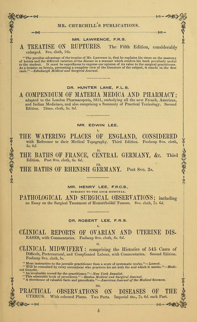 MR. CHURCHILL S PUBLICATIONS. *■©* i^-* MR. LANA/RENCE, F.R.S. A TEEATISE ON RFPTURES. The Fifth Edition, considerably enlarged. 8vo. cloth, 16s.  The peculiar advantage of the treatise of Mr. Lawrence is, that he explains his views on the anatomy of hernia and the different varieties of the disease in a manner which renders his book peculiarly useful to the student. It must be superfluous to express our opinion of its value to the surgical practitioner. As a treatise on hernia, presenting a complete view of the literature of the subject, it stands in the first rank. —Edinburgh Medical and Surgical Journal. DR. HUNTER LANE, F.L.S. A COMPENDIUM OF MATERIA MEDICA AND PHAEMACY; adapted to the London Pharmacopceia, 1851, embodying all the new French, American, and Indian Medicines, and also comprising a Summary of Practical Toxicology, Second Edition. 24mo. cloth, 5s. (id. MR. EDWIN LEE. THE WATERING PLACES OF ENGLAND, CONSIDERED <> with Reference to their Medical Topography. Third Edition. Foolscap 8vo. cloth, 0 5s. M. T THE BATHS OF FRANCE, CENTRAL GERMANY, &c. Third I Edition. Post 8vo. cloth, Qs. 6d. ^ III. ^ THE BATHS OF RHENISH GERMANY. Post 8vo. 3.. | MR. HENRY LEE, F.R.C.S., { SURGEON TO THE LOCK HOSPITAL. PATHOLOGICAL AND SURGICAL OBSERYATIONS; including | an Essay on the Surgical Treatment of Hemorrhoidal Tumors. 8vo. cloth, 7s. 6c?. I DR. ROBERT LEE, F.R.S. I. CLINICAL REPORTS OF OYARIAN AND UTERINE DIS- EASES, with Commentaries. Foolscap 8vo. cloth, 6s. 6d. II. CLINICAL MIDWIFERY : comprising the Histories of 545 Cases of Difficult, Preternatural, and Complicated Labour, with Commentaries. Second Edition. Foolscap 8vo. cloth, 5s.  More instructive to the juvenile praqtitioner than a score of systematic works.—Lancet.  Will be consulted by every accoucheur who practises his art with the zeal which it merits.—Medi- cal Gazette.  An invaluable record for the practitioner.—New York Annalist. This admirable book of precedents.—Bosiora Medical and Surgical Journal.  A storehouse of valuable facts and precedents.—American Journal of the Medical Sciences. III. PRACTICAL OBSERVATIONS ON DISEASES OF THE UTERUS. With coloured Plates. Two Parts. Imperial 4to., 7s. 6d. each Part, f-®^ —— . . -,—■ j^-