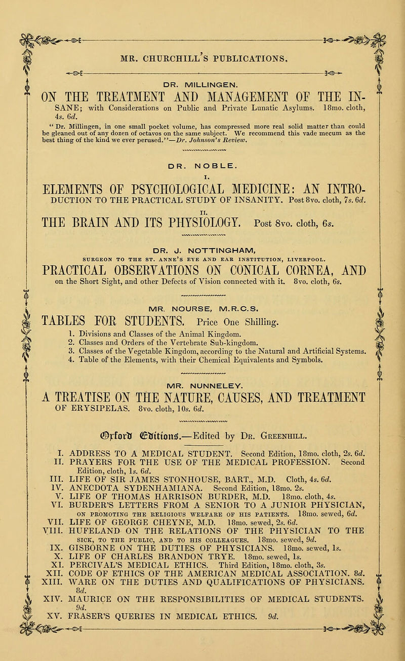 *^i- MR. Churchill's publications. }«-— -^©^ je-^ DR. MILLINGEN. ON THE TREATMENT AND MANAGEMENT OF THE IN-  SANE; with Considerations on Public and Private Lunatic Asylums. 18mo. cloth, 4s. 6d.  Dr. Milllngen, in one small pocket volume, has compressed more real solid matter than could be gleaned out of any dozen of octavos on the same subject. We recommend this vade mecum as the best thing of the kind we ever perused.—Dr. Johnson's Review. DR. NOB LE. I. ELEMENTS OF PSYCHOLOGICAL MEDICINE: AN Intro- duction TO THE PRACTICAL STUDY OF INSANITY. PostSvo. cloth, 7s.6d. THE BRAIN AND ITS PHYSIOLOGY. Post 8vo. doth, 6s. DR. J. NOTTINGHAM, SURGEON TO THE ST. ANNE's EYE AND EAE INSTITUTION, LIVERPOOL. PRACTICAL OBSERYATIONS ON CONICAL CORNEA, AND on the Short Sight, and other Defects of Vision connected with it. 8vo. cloth, 6s. MR, NOURSE, M.R.C.S. § TABLES FOR STUDENTS. Price One Shilling. fl. Divisions and Classes of the Animal Kingdom. 2. Classes and Orders of the Vertebrate Sub-kingdom. 3. Classes of the Vegetable Kingdom, according to the Natural and Artificial Systems. H 4. Table of the Elements, with their Chemical Equivalents and Symbols. MR. NUNNELEY. A TREATISE ON THE NATURE, CAUSES, AND TREATMENT OF ERYSIPELAS. 8vo. cloth, 10s. 6d. (©Vfovtf (SctfittoitJj.—Edited by Dr. Greenhill. I. ADDRESS TO A MEDICAL STUDENT. Second Edition, 18mo. cloth, 2s. 6d. U. PRAYERS FOR THE USE OF THE MEDICAL PROFESSION. Second Edition, cloth, Is. 6d. III. LIFE OF SIR JAMES STONHOUSE,. BART., M.D. Cloth, 4s. 6d. IV. ANECDOTA SYDENHAMIANA. Second Edition, 18mo. 2s. V. LIFE OF THOMAS HARRISON BURDER, M.D. 18mo. cloth, 4s. VL BURDER'S LETTERS FROM A SENIOR TO A JUNIOR PHYSICIAN, ON PROMOTING THE EELIGIOTJS WELFARE OF HIS PATIENTS. 18mo. Sewed, 6d. VIL LIFE OF GEORGE CHEYNE, M.D. 18mo. sewed, 2s. 6(^. VIIL HUFELAND ON THE RELATIONS OF THE PHYSICIAN TO THE SICK, TO THE PUBLIC, AND TO HIS COLLEAGUES. 18mO. sewed, 9d. IX. GISBORNE ON THE DUTIES OF PHYSICIANS. 18mo. sewed. Is. X. LIFE OF CHARLES BRANDON TRYE. 18mo. sewed, Is. XI. PERCIVAL'S MEDICAL ETHICS. Third Edition, 18mo. cloth, 3s. XIL CODE OF ETHICS OF THE AMERICAN MEDICAL ASSOCIATION. 8d. <I> XIIL WARE ON THE DUTIES AND QUALIFICATIONS OF PHYSICIANS. 8d. XIV. MAURICE ON THE RESPONSIBILITIES OF MEDICAL STUDENTS. 9d. XV. ERASER'S QUERIES IN MEDICAL ETHICS. 9d.