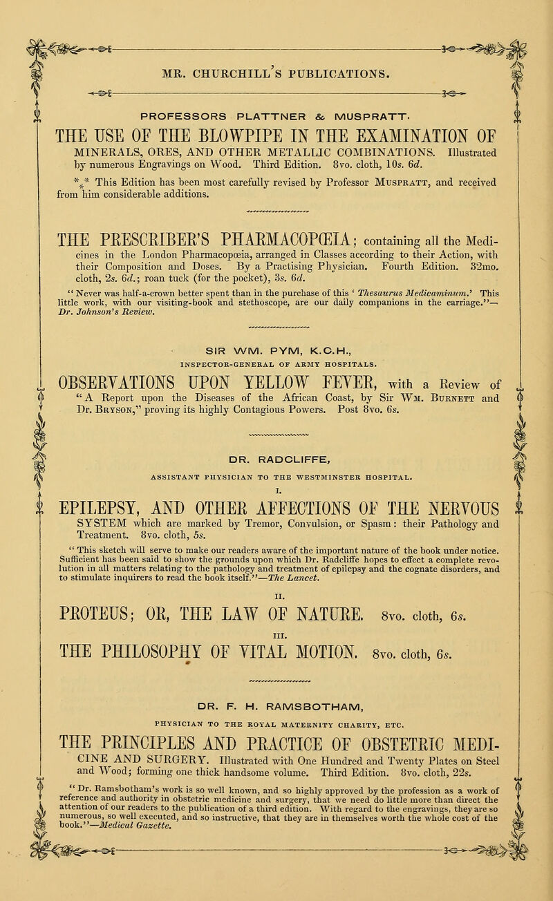 PROFESSORS PLATTNER & MUSPRATT. THE USE OF THE BLOWPIPE IN THE EXAMINATION OF MINERALS, ORES, AND OTHER METALLIC COMBINATIONS. Illustrated by numerous Engravings on Wood. Third Edition. 8vo. cloth, 10s. 6d. \* This Edition has been most carefully revised by Professor Muspratt, and received from him considerable additions. THE PRESCPIBEE'S PHABMACOPGEIA; containing all the Medi- cines in the London Pharmacopcfiia, arranged in Classes according to their Action, with their Composition and Doses. By a Practising Physician. Fourth Edition. 32mo. cloth, 2s. 6d.; roan tuck (for the pocket), 3s. 6d.  Never was half-a-crown better spent than in tlie purchase of this ' Thesaurus Medicaminum.' This little work, with our visiting-book and stethoscope, are our daily companions in the carriage.— Dr. Johnson's Review. SIR \A/M. PYM, K.G.H., INSPECTOR-GENERAL OF ARMY HOSPITALS. OBSERYATIONS UPON YELLOW FEYEE, with a Eeview of .. A Report upon the Diseases of the African Coast, by Sir Wm. Burnett and <* Dr. Bryson, proving its highly Contagious Powers. Post 8vo, Qs, DR. RADCLIFFE, ASSISTANT PHYSICIAN TO THE WESTMINSTER HOSPITAL. I. EPILEPSY, AND OTHEE AFFECTIONS OF THE NEEYOUS t SYSTEM which are marked by Tremor, Convulsion, or Spasm: their Pathology and Treatment. 8vo. cloth, Bs.  This sketch will serve to make our readers aware of the important nature of the book under notice. Sufficient has been said to show the grounds upon which Dr. Radcliffe hopes to effect a complete revo- lution in all matters relating to the pathology and treatment of epilepsy and the cognate disorders, and to stimulate inquirers to read the book itself.—The Lancet. II. PEOTEUS; OE, THE LAW OF NATUEE. 8vo. doth, 6.. III. THE PHILOSOPHY OF YITAL MOTION. 8vo. doth, 6.. DR. F. H. RAMSBOTHAM, PHYSICIAN TO THE ROYAL MATERNITY CHARITY, ETC. THE PEINCIPLES AND PEACTICE OF OBSTETEIC MEDI- CINE AND SURGERY. Illustrated with One Hundred and Twenty Plates on Steel and Wood; forming one thick handsome volume. Third Edition. 8vo. cloth, 22s. Dr. Ramsbotham's work is so well known, and so highly approved by the profession as a work of reference and authority in obstetric medicine and surgery, that we need do little more than direct the attention of our readers to the publication of a third edition. With regard to the engravings, they are so numerous, so well executed, and so instructive, that they are in themselves worth the whole cost of the book.—Medical Gazette. -©^- ■ 3«-