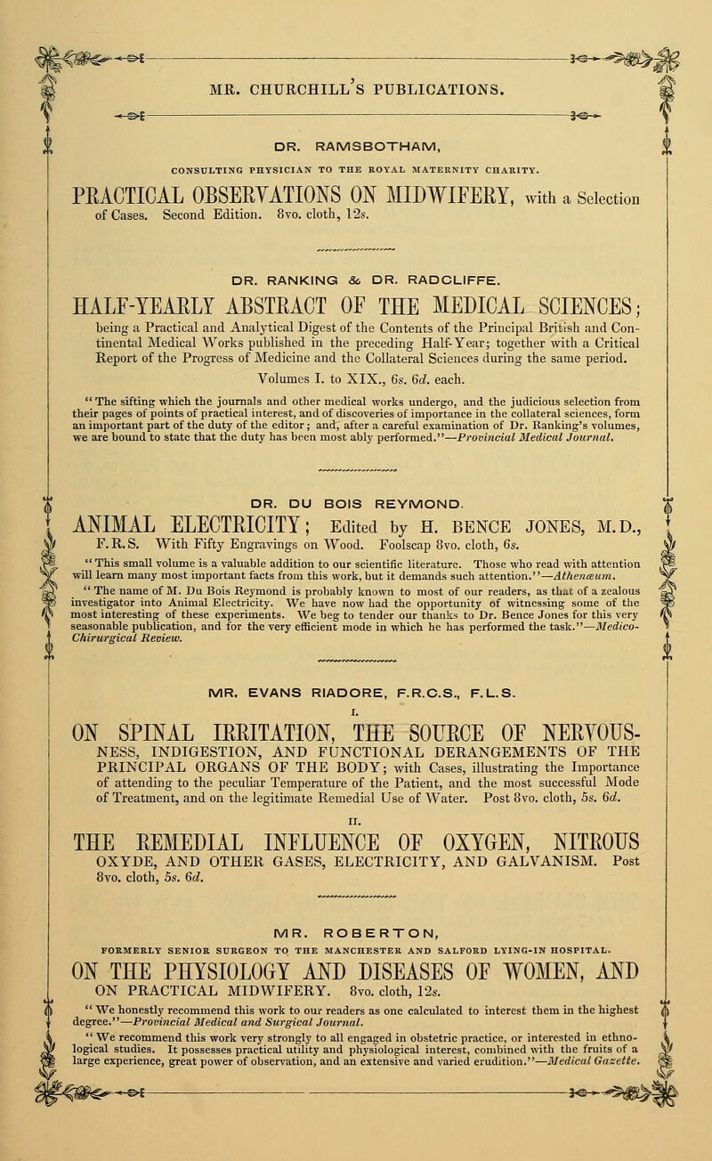MR. Churchill's publications. -e-©«^ — *©-► DR. RAMSBOTHAM, CONSULTING PHYSICIAN TO THE ROYAL MATERNITY CHARITY. PRACTICAL OBSEEYATIONS ON MIDWIFERY, with a Selection of Cases. Second Edition. 8vo. cloth, 12s. DR. RANKING So DR. RADCLIFFE. HALF-YEARLY ABSTRACT OF THE MEDICAL SCIENCES; being a Practical and Analytical Digest of the Contents of the Principal British and Con- tinental Medical Works published in the preceding Half-Year; together with a Critical Report of the Progress of Medicine and the Collateral Sciences during the same period. Volumes I. to XIX., 6s. 6d. each. The sifting which the journals and other medical works undergo, and the judicious selection from their pages of points of practical interest, and of discoveries of importance in the collateral sciences, form an important part of the duty of the editor; and, after a careful examination of Dr. Ranking's volumes, we are bound to state that the duty has been most ably performed.—Provincial Medical Journal, DR. DU BOIS REYMOND. ANIMAL ELECTRICITY; Edited by h. bence jones, m.d., F.R.S. With Fifty Engravings on Wood. Foolscap 8vo. cloth, 6s.  This small volume is a valuable addition to our scientific literature. Those who read with attention will learn many most important facts from this work, but it demands such attention.—Athenieum.  The name of M. Du Bois Reymond is probably known to most of our readers, as that of a zealous investigator into Auimal Electricity. We have now had the opportunity of witnessing some of the most interesting of these experiments. We beg to tender our thanks to Dr. Bence Jones for this very seasonable publication, and for the very efficient mode in which he has performed the task.—Medico- Chirurgieal Review. MR. EVANS RIADORE, F.R.C.S., F.L.S. ON SPINAL IRRITATION, THE SOURCE OF NERYOUS- NESS, INDIGESTION, AND FUNCTIONAL DERANGEMENTS OF THE PRINCIPAL ORGANS OF THE BODY; with Cases, illustrating the Importance of attending to the peculiar Temperature of the Patient, and the most successful Mode of Treatment, and on the legitimate Remedial Use of Water. Post 8vo. cloth, bs. 6d. THE REMEDIAL INFLUENCE OF OXYGEN, NITROUS OXYDE, AND OTHER GASES, ELECTRICITY, AND GALVANISM. Post 8vo, cloth, 5s. 6d. MR. ROBERTON, FORMERLY SENIOR SURGEON TO THE MANCHESTER AND SALFORD LYING-IN HOSPITAL. ON THE PHYSIOLOGY AND DISEASES OF WOMEN, AND ON PRACTICAL MIDWIFERY. 8vo. cloth, 12s.  We honestly recommend this work to our readers as one calculated to interest them in the highest degree.—Provincial Medical and Surgical Journal.  We recommend this work very strongly to all engaged in obstetric practice, or interested in ethno- logical studies. It possesses practical utility and physiological interest, combined with the fruits of a large experience, great power of observation, and an extensive and varied erudition.—Medical Gazette. I