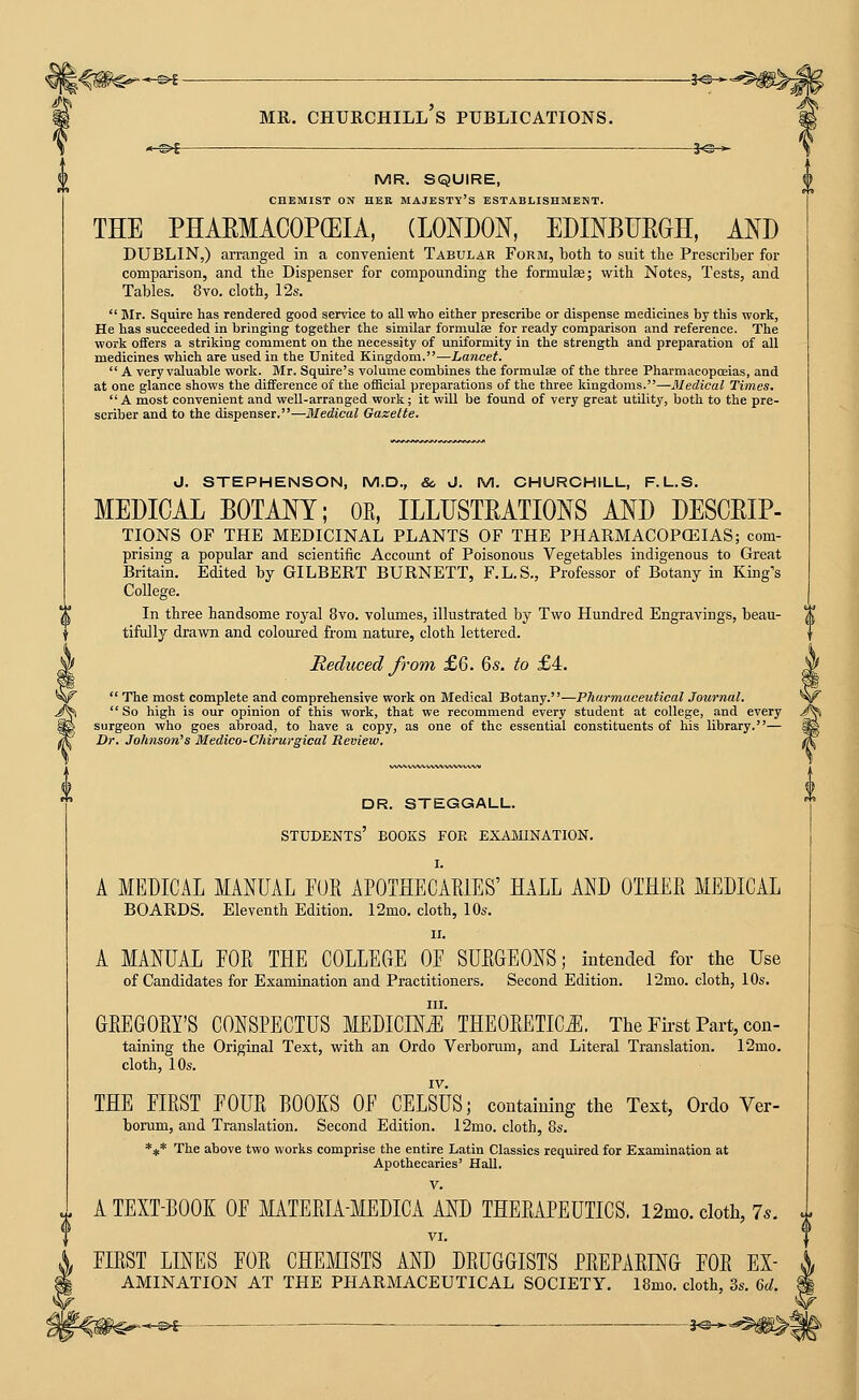 *^^ MR. Churchill's publications. 3^—. '-^i 1^* MR. SQUIRE, CHEMIST ON HER MAJESTY'S ESTABLISHMENT. THE PHAEMACOPCEIA, (LONDON, EDINBURGH, AND DUBLIN,) arranged in a convenient Tabular Form, both to suit the Prescriber for comparison, and the Dispenser for compounding the formulae; with Notes, Tests, and Tables. 8vo. cloth, 12s.  Mr. Squire has rendered good service to all who either prescribe or dispense medicines by this work, He has succeeded in bringing together the similar formulEe for ready comparison and reference. The work offers a striking comment on the necessity of uniformity in the strength and preparation of all medicines which are used in the United Kingdom.—Lancet.  A very valuable work. Mr. Squire's volume combines the formulae of the three Pharmacopoeias, and at one glance shows the difference of the official preparations of the three kingdoms.—Medical Times. A most convenient and well-arranged work; it will be found of very great utility, both to the pre- scriber and to the dispenser.—Medical Gazelle. d. STEPHENSON, M.D., &, J. M. CHURCHILL, F.L.S. MEDICAL BOTANY; OR, ILLUSTRATIONS AND DESCRIP- TIONS OF THE MEDICINAL PLANTS OF THE PHARMACOPOEIAS; com- prising a popular and scientific Account of Poisonous Vegetables indigenous to Great Britain. Edited by GILBERT BURNETT, F.L.S., Professor of Botany in King's College. In three handsome royal 8vo. volumes, illustrated by Two Hundred Engravings, beau- tifully dravni and coloured from nature, cloth lettered. Reduced from £6. 6s. to £4.  The most complete and comprehensive work on Medical Botany.—Pharmaceutical Journal.  So high is our opinion of this work, that we recommend every student at college, and every surgeon who goes abroad, to have a copy, as one of the essential constituents of his library.— Dr. Johnson's Medico-Chirurgical Review. dr. steggall. students' books for examination. I. A MEDICAL MANUAL FOR APOTHECARIES' HALL AND OTHER MEDICAL BOARDS, Eleventh Edition. 12mo. cloth, 10s. II. A MANUAL FOR THE COLLEGE OF SURGEONS; intended for the Use of Candidates for Examination and Practitioners. Second Edition. 12mo. cloth, 10s. III. GREGORY'S CONSPECTUS MEDICINi^l THEORETICS The First Part, con- taining the Original Text, with an Ordo Verborum, and Literal Translation. 12mo. cloth, 10s. IV. THE FIRST FOUR ROOKS OF CELSUS; containing the Text, Ordo Ver- borum, and Translation. Second Edition. 12mo. cloth, 8s. *** The above two works comprise the entire Latin Classics required for Examination at Apothecaries' Hall. V. A TEXT-BOOK OF MTERIA-MEDICA AND THERAPEUTICS, 12mo. cloth, 7^. VI. FIRST LINES FOR CHEMISTS AND DRUGGISTS PREPARDs[G FOR Ex- amination AT THE pharmaceutical SOCIETY. I8mo. cloth, 3s. 6c/. < £»£ ■ ■ 3-C >