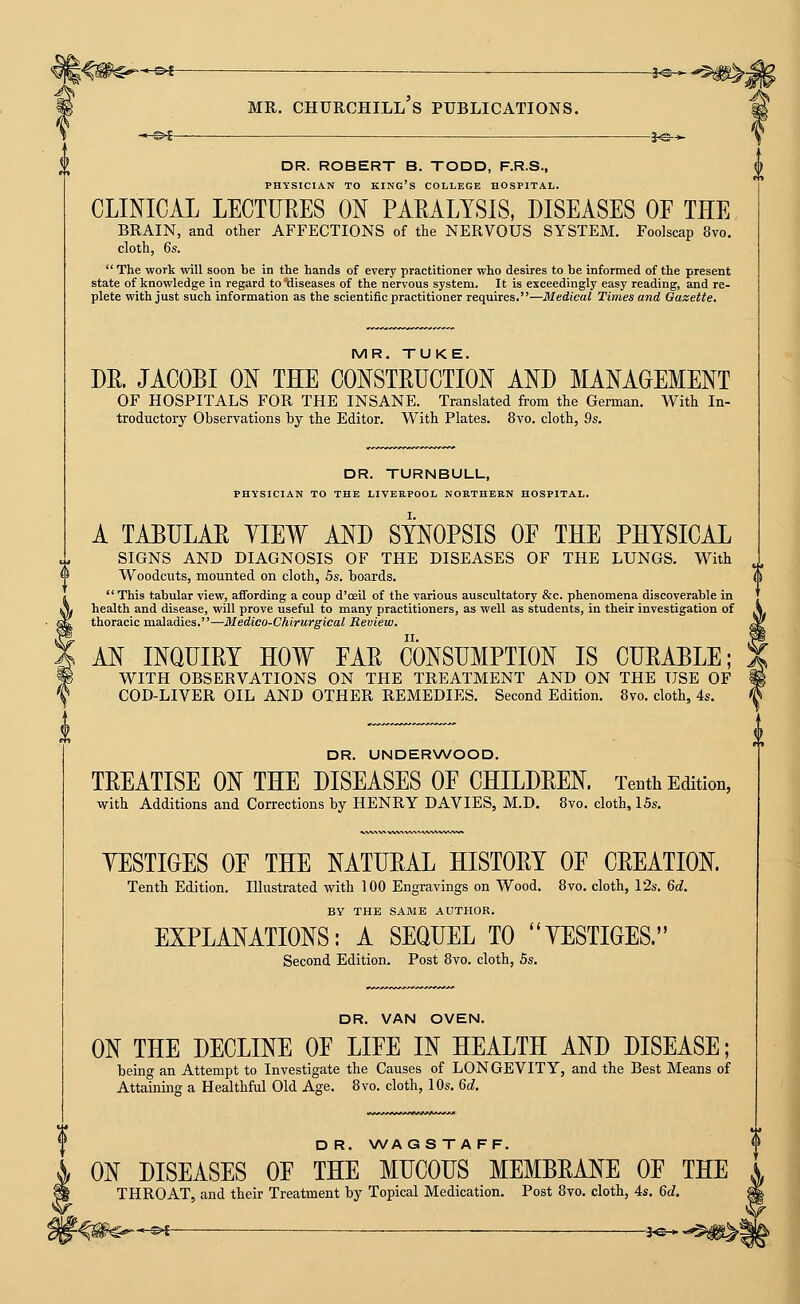 ' s»[ i^* DR. ROBERT B. TODD, F.R.S., PHYSICIAN TO king's COLLEGE HOSPITAL. CLINICAL LECTUEES ON PAMLYSIS, DISEASES OF THE BRAIN, and other AFFECTIONS of the NERVOUS SYSTEM. Foolscap 8vo. cloth, 6s.  The work will soon be in the hands of every practitioner who desires to be informed of the present state of knowledge in regard to diseases of the nervous system. It is exceedingly easy reading, and re- plete with just such information as the scientific practitioner requires,—Medical Times and Gazette. MR. TUKE. DE. JACOBI ON THE CONSTEUCTION AND MANAGEMENT OF HOSPITALS FOR THE INSANE. Translated from the German. With In- troductory Observations by the Editor. With Plates. 8yo. cloth, 2s, DR. TURNBULL, PHYSICIAN TO THE LIVERPOOL NORTHERN HOSPITAL. A TABULAE YIEW AND SYNOPSIS OF THE PHYSICAL SIGNS AND DIAGNOSIS OF THE DISEASES OF THE LUNGS. With 1 Woodcuts, mounted on cloth, 5s. boards. i'i  This tabular view, affording a coup d'oeil of the various auscultatory &c. phenomena discoverable in health and disease, will prove useful to many practitioners, as well as students, in their investigation of thoracic maladies.—Medico-Chirurgical Review. AN INQUIEY HOW FAE CONSUMPTION IS CUEABLE; WITH OBSERVATIONS ON THE TREATMENT AND ON THE USE OF COD-LIVER OIL AND OTHER REMEDIES. Second Edition. 8vo. cloth, 4s. DR. UNDERWOOD. TEEATISE ON THE DISEASES OF CHILDEEN. Tenth Edition, with Additions and Corrections by HENRY DAVIES, M.D. 8vo. cloth, 15s, YESTIGES OF THE NATUEAL HISTOEY OF CEEATION. Tenth Edition. Illustrated with 100 Engravings on Wood. 8vo. cloth, 12s. 6c?. BY THE SAME AUTHOR. EXPLANATIONS: A SEQUEL TO YESTIGES. Second Edition. Post 8vo. cloth, 5s. DR. VAN OVEN. ON THE DECLINE OF LIFE IN HEALTH AND DISEASE; being an Attempt to Investigate the Causes of LONGEVITY, and the Best Means of Attaining a Healthful Old Age. 8vo. cloth, 10s, 6d. D R. WAGS T A FF. ON DISEASES OF THE MUCOUS MEMBEANE OF THE THROAT, and their Treatment by Topical Medication. Post 8vo. cloth, 4s. 6d.