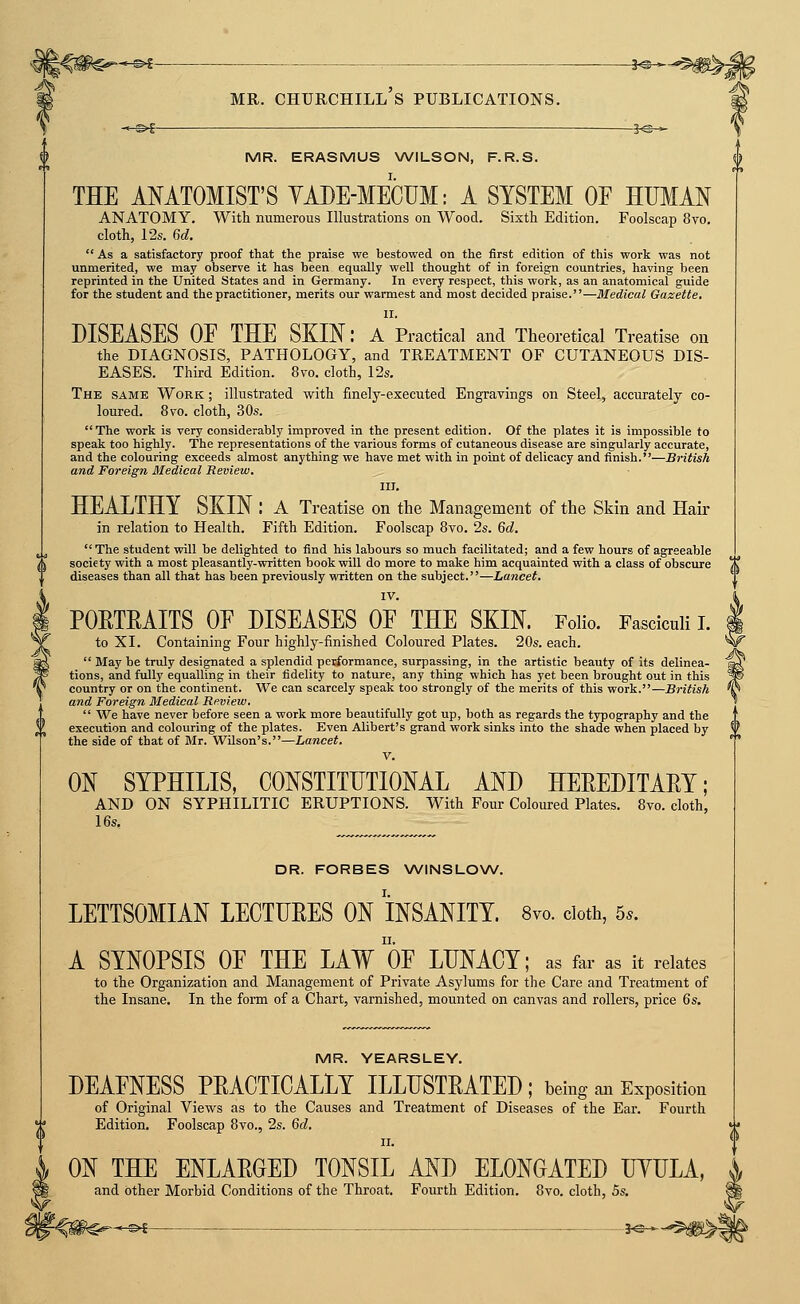 MR. ERASMUS WILSON, F.R.S. THE ANATOMIST'S YADE-MECUM: A SYSTEM OE HUMAN ANATOMY. With numerous Illustrations on Wood. Sixth Edition. Foolscap 8vo, cloth, 12s. 6d,  As a satisfactory proof that the praise we bestowed on the first edition of this work was not unmerited, we may observe it has been equally well thought of in foreign countries, having been reprinted in the United States and in Germany. In every respect, this work, as an anatomical guide for the student and the practitioner, merits our warmest and most decided praise.—Medical Gazette. II. DISEASES OE THE SKIN: a Practical and Theoretical Treatise on the DIAGNOSIS, PATHOLOGY, and TREATMENT OF CUTANEOUS DIS- EASES. Third Edition. 8vo. cloth, 12s. The same Work ; illustrated with finely-executed Engravings on Steel, accurately co- loured. 8vo. cloth, 30s. The work is very considerably improved in the present edition. Of the plates it is impossible to speak too highly. The representations of the various forms of cutaneous disease are singularly accurate, and the colouring exceeds almost anything we have met with in point of delicacy and finish.—British and Foreign Medical Review. III. HEALTHY SKIN : A Treatise on the Management of the Skin and Hair in relation to Health. Fifth Edition. Foolscap 8vo. 2s. Qd.  The student will be delighted to find his labours so much facilitated; and a few hours of agreeable society with a most pleasantly-written book will do more to make him acquainted with a class of obscure \l diseases than all that has been previously written on the subject.—Lancet. IV. ^ POETEAITS OE DISEASES OE THE SKIN. Folio. Fasciculi L I to XI. Containing Four highly-finished Coloured Plates. 20s. each. *W  May be truly designated a splendid performance, surpassing, in the artistic beauty of its delinea- la^ tions, and fully equalling in their fidelity to nature, any thing which has yet been brought out in this country or on the continent. We can scarcely speak too strongly of the merits of this work.—British and Foreign Medical Review,  We have never before seen a work more beautifully got up, both as regards the typography and the execution and colouring of the plates. Even Alibert's grand work sinks into the shade when placed by the side of that of Mr. Wilson's.—Lancet. V. ON SYPHILIS, CONSTITUTIONAL AND HEEEDITAEY; AND ON SYPHILITIC ERUPTIONS. With Four Coloured Plates. 8vo. cloth, 16s. DR. FORBES \A/'INSLOW. LETTSOMIAN LECTUEES ON INSANITY. 8vo. doth, 5.. A SYNOPSIS OE THE LAW OE LUNACY; as far as it relates to the Organization and Management of Private Asylums for the Care and Treatment of the Insane. In the form of a Chart, varnished, mounted on canvas and rollers, price 6s. MR. YEARSLEY. DEAENESS PEACTICALLY ILLUSTEATED; being ait Exposition of Original Views as to the Causes and Treatment of Diseases of the Ear. Fourth Edition. Foolscap 8vo., 2s. 6d. II. ON THE ENLAEGED TONSIL AND ELONGATED UYULA, and other Morbid Conditions of the Throat. Fourth Edition. 8vo. cloth, 5s.