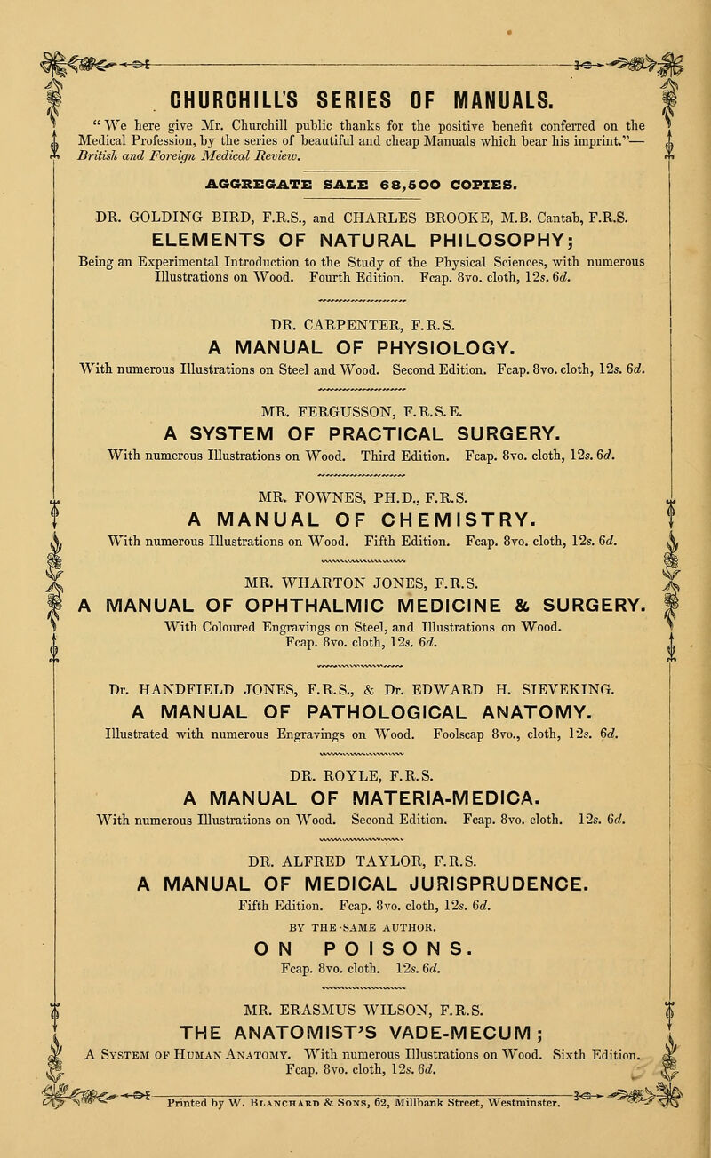-©-£ f«— CHURCHILL'S SERIES OF MANUALS. We here give Mr. Churchill public thanks for the positive benefit confeiTed on the Medical Profession, by the series of beautiful and cheap Manuals which bear his imprint.— British and Foreign Medical Review. AGGREGATE SAZ.E 68^500 COFZES. DR. GOLDING BIRD, F.R.S., and CHARLES BROOKE, M.B. Cantab, F.R.S. ELEMENTS OF NATURAL PHILOSOPHY; Being an Experimental Introduction to the Study of the Physical Sciences, with numerous Illustrations on Wood. Fourth Edition. Fcap. 8vo. cloth, 12s. 6c?. DR. CARPENTER, F.R.S. A MANUAL OF PHYSIOLOGY. With numerous Illustrations on Steel and Wood. Second Edition. Fcap. 8vo. cloth, 12s. 6rf. MR. FERGUSSON, F.R.S.E. A SYSTEM OF PRACTICAL SURGERY. With numerous Illustrations on Wood. Third Edition. Fcap. 8vo. cloth, 12s. 6«/. MR. FOWNES, PH.D., F.R.S. A MANUAL OF CHEMISTRY. With numerous Illustrations on Wood. Fifth Edition. Fcap. 8vo. cloth, 12s. Gd. MR. WHARTON JONES, F.R.S. A MANUAL OF OPHTHALMIC MEDICINE & SURGERY. With Coloured Engravings on Steel, and Illustrations on Wood. Fcap. 8vo. cloth, 12s. Gd. Dr. HANDFIELD JONES, F.R.S., & Dr. EDWARD H. SIEVEKING. A MANUAL OF PATHOLOGICAL ANATOMY. Illustrated with numerous Engravings on Wood. Foolscap 8vo., cloth, \2s. 6d. DR. ROYLE, F.R.S. A MANUAL OF MATERIA-MEDICA. With numerous Illustrations on Wood. Second Edition. Fcap. 8vo. cloth. 12s. 6d. DR. ALFRED TAYLOR, F.R.S. A MANUAL OF MEDICAL JURISPRUDENCE. Fifth Edition. Fcap. 8vo. cloth, 12s. 6d. BY THE SAME AUTHOR. ON POISONS. Fcap. 8vo. cloth. 12s. 6d. MR. ERASMUS WILSON, F.R.S. THE ANATOMIST'S VADE-MECUM; A System of Human Anatomy. With numerous Illustrations on Wood. Sixth Edition. Fcap. 8vo. cloth, 12s. 6d. ^r . , .^ j^ ) Printed by W. Blanchard & Sons, 62, Millbank Street, Westminster. ''^ '