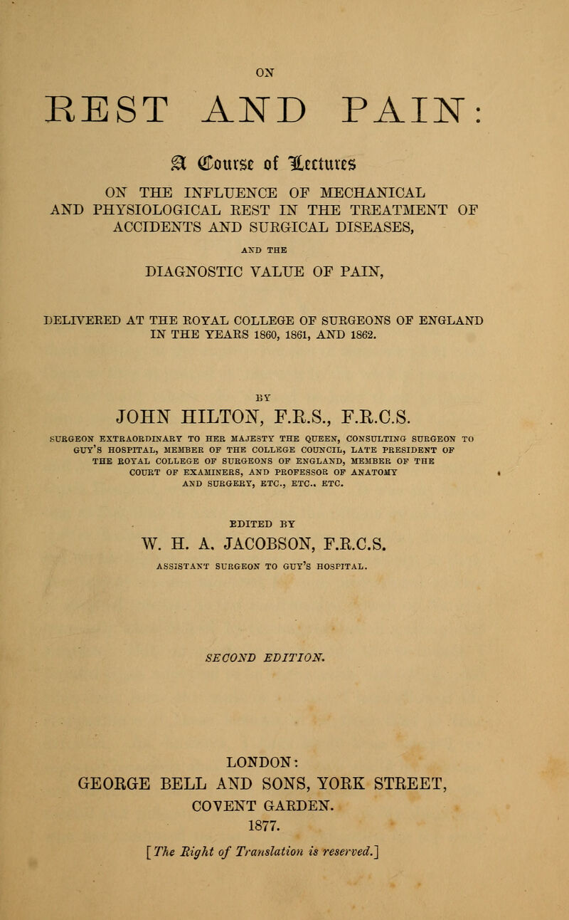 ox REST AND PAIN ^ QLomst of Hcctuvcs ON THE INFLUENCE OF MECHANICAL AND PHYSIOLOGICAL EEST IN THE TREATMENT OF ACCIDENTS AND SURGICAL DISEASES, DIAGNOSTIC VALUE OF PAIN, DELIVERED AT THE ROYAL COLLEGE OF SURGEONS OF ENGLAND IN THE YEARS 1860, 1861, AND 1862. JOHN HILTON, F.E.S, F.R.C.S. SURGEON EXTEAORDESTARY TO HER MAJESTY THE QUEEN, CONSULTING SURGEON TO guy's HOSPITAL, MEMBER OF THE COLLEGE COUNCIL, LATE PRESIDENT OF THE ROYAL COLLEGE OF SURGEONS OF ENGLAND, MEMBER OF THE COURT OF EXAMINERS, AND PROFESSOR OF ANATOMY AND SURGERY, ETC., ETC.. ETC. EDITED BY W. H. A, JACOBSON, F.R.C.S. ASSISTANT SURGEON TO GUY'S HOSPITAL. SECOND EDITION. LONDON: GEOBGE BELL AND SONS, YORK STREET, C07ENT GARDEN. 1877. [The Bight of Translation is reserved.']