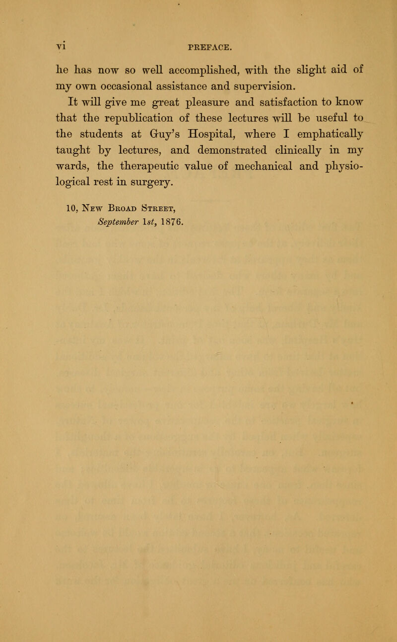 lie has now so well accomplislied, with the slight aid of my own occasional assistance and supervision. It will give me great pleasure and satisfaction to know that the republication of these lectures will be useful to the students at Guy's Hospital, where I emphatically taught by lectures, and demonstrated clinically in my wards, the therapeutic value of mechanical and physio- logical rest in surgery, 10, New Broad Street, September 1st, 1876.