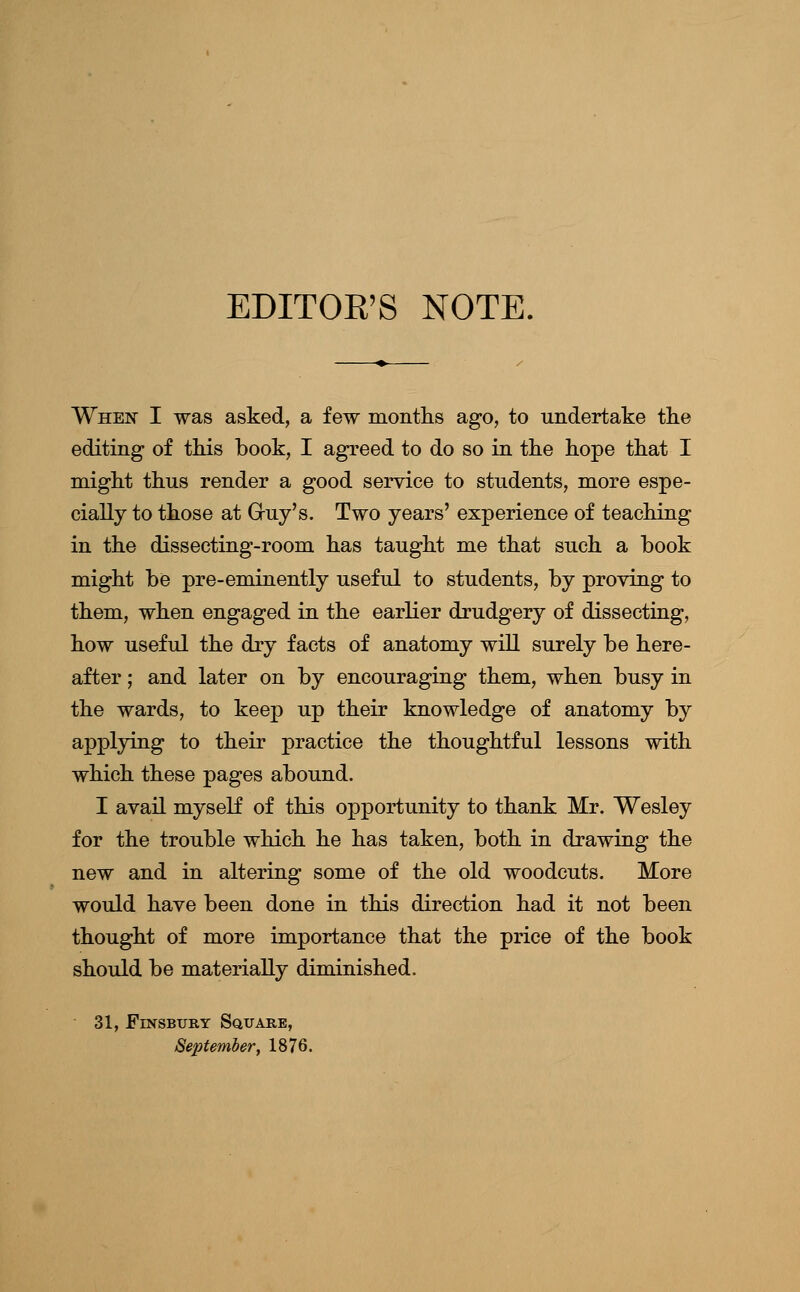 EDITOE'S NOTE. When I was asked, a few months ago, to undertake the editing of tliis book, I agreed to do so in the hope that I might thus render a good service to students, more espe- cially to those at Gruy's. Two years' experience of teaching in the dissecting-room has taught me that such a book might be pre-eminently useful to students, by proving to them, when engaged in the earlier drudgery of dissecting, how useful the dry facts of anatomy will surely be here- after ; and later on by encouraging them, when busy in the wards, to keep up their knowledge of anatomy by applying to their practice the thoughtful lessons with which these pages abound. I avail myself of this opportunity to thank Mr. Wesley for the trouble which he has taken, both in drawing the new and in altering some of the old woodcuts. More would have been done in this direction had it not been thought of more importance that the price of the book should be materially diminished. 31, FiNSBURY Square, September, 1876.