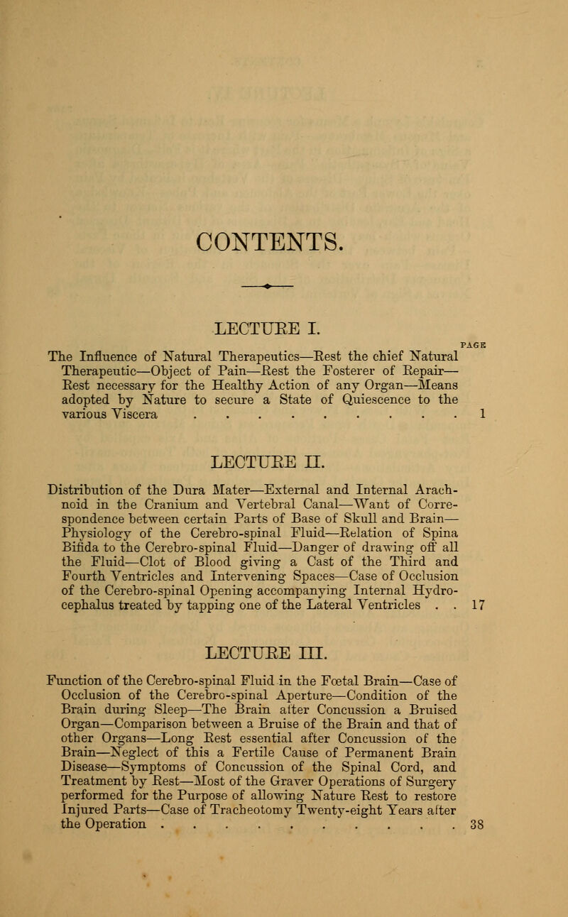 CONTENTS, LECTUEE I. PAGK The Influence of Natural Therapeutics—Eest the chief Natural Therapeutic—Object of Pain—Eest the Fosterer of Repair— Rest necessary for the Healthy Action of any Organ—Means adopted by Nature to secure a State of Quiescence to the various Viscera 1 LECTUEE n. Distribution of the Dura Mater—External and Internal Arach- noid in the Cranium and Vertebral Canal—Want of Corre- spondence between certain Parts of Base of Skull and Brain— Physiology of the Cerebro-spinal Fluid—Relation of Spina Bifida to the Cerebro-spinal Fluid—Danger of drawing off all the Fluid—Clot of Blood giving a Cast of the Third and Fourth Ventricles and Intervening Spaces—Case of Occlusion of the Cerebro-spinal Opening accompanying Internal Hydro- cephalus treated by tapping one of the Lateral Ventricles . . 17 LECTUEE III. Function of the Cerebro-spinal Fluid in the Foetal Brain—Case of Occlusion of the Cerebro-spinal Aperture—Condition of the Brain during Sleep—The Brain alter Concussion a Bruised Organ—Comparison between a Bruise of the Brain and that of other Organs—Long Rest essential after Concussion of the Brain—Neglect of this a Fertile Cause of Permanent Brain Disease—Symptoms of Concussion of the Spinal Cord, and Treatment by Rest—Most of the Graver Operations of Surgery performed for the Purpose of allowing Nature Rest to restore Injured Parts—Case of Tracheotomy Twenty-eight Years after the Operation