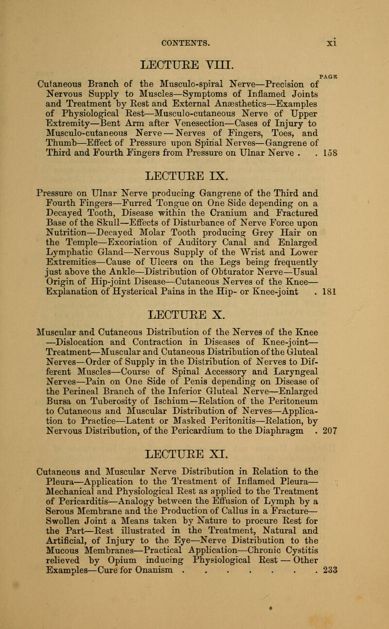 LECTUEE yni. PAOK Cutaneous Branch of the Musculo-spiral Nerve—Precision of Nervous Supply to Muscles—Symptoms of Inflamed Joints and Treatment by Eest and External Anaesthetics—Examples of Physiological Eest—Musculo-cutaneous Nerve of Upper Extremity—Bent Arm after Venesection—Cases of Injury to Musculo-cutaneous Nerve — Nerves of Fingers, Toes, and Thumb—Effect of Pressure upon Spinal Nerves—Gangrene of Third and Fourth Fingers from Pressure on Ulnar Nerve . .158 LECTUEE IX, Pressure on Ulnar Nerve producing Grangrene of the Third and Fourth Fingers—Furred Tongue on One Side depending on a Decayed Tooth, Disease within the Cranium and Fractured Base of the Skull—Effects of Disturbance of Nerve Force upon Nutrition—Decayed Molar Tooth producing Grey Hair on the Temple—Excoriation of Auditory Canal and Enlarged Lymphatic Gland—Nervous Supply of the Wrist and Lower Extremities—Cause of Ulcers on the Legs being frequently just above the Ankle—Distribution of Obturator Nerve—Usual Origin of Hip-joint Disease—Cutaneous Nerves of the Knee— Explanation of Hysterical Pains in the Hip- or Knee-joint . 181 LECTUEE X. Muscular and Cutaneous Distribution of the Nerves of the Knee —Dislocation and Contraction in Diseases of Knee-joint— Treatment—Muscular and Cutaneous Distribution of the Gluteal Nerves—Order of Supply in the Distribution of Nerves to Dif- ferent Muscles—Course of Spinal Accessory and Laryngeal Nerves—Pain on One Side of Penis depending on Disease of the Perineal Branch of the Inferior Gluteal Nerve—Enlarged Bursa on Tuberosity of Ischium—Relation of the Peritoneum to Cutaneous and Muscular Distribution of Nerves—Applica- tion to Practice—Latent or Masked Peritonitis—Relation, by Nervous Distribution, of the Pericardium to the Diaphragm . 207 LECTUEE XI. Cutaneous and Muscular Nerve Distribution in Relation to the Pleura—Application to the Treatment of Inflamed Pleura— Mechanical and Physiological Rest as applied to the Treatment of Pericarditis—Analogy between the Effusion of Lymph by a Serous Membrane and the Production of Callus in a Fracture— Swollen Joint a Means taken by Nature to procure Rest for the Part—Rest illustrated in the Treatment, Natural and Artificial, of Injury to the Eye—Nerve Distribution to the Mucous Membranes—Practical Application—Chronic Cystitis relieved by Opium inducing Physiological Rest — Other Examples—Cure for Onanism 233