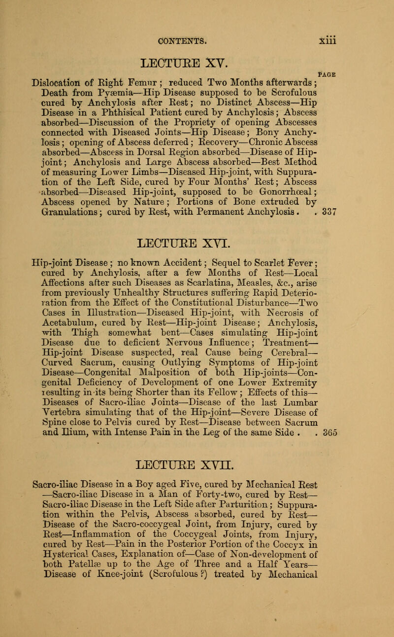 LECTUEE XY. tAGE Dislocation of Right Femnr ; reduced Two Months afterwards ; Death from Pyaemia—Hip Disease supposed to he Scrofulous cured hy Anchylosis after Rest; no Distinct Ahscess—Hip Disease in a Phthisical Patient cured hy Anchylosis; Abscess absorbed—Discussion of the Propriety of opening Abscesses connected with Diseased Joints—Hip Disease; Bony Anchy- losis; opening of Abscess deferred; Recovery—Chronic Abscess absorbed—Abscess in Dorsal Region absorbed—Disease of Hip- joint; Anchylosis and Large Abscess absorbed—Best Method of measuring Lower Limbs—Diseased Hip-joint, with Suppura- tion of the Left Side, cured by Four Months' Rest; Abscess absorbed—Diseased Hip-joint, supposed to be Gonorrhoeal; Abscess opened by Nature; Portions of Bone extruded by Granulations; cured by Rest, with Permanent Anchylosis. .337 LECTUEE XYI. Hip-joint Disease ; no known Accident; Sequel to Scarlet Fever; cured by Anchylosis, after a few Months of Rest—Local Affections after such Diseases as Scarlatina, Measles, &c., arise from previously Unhealthy Structures suffering Rapid Deterio- ration from the Effect of the Constitutional Disturbance—Two Cases in Hlustration—Diseased Hip-joint, with Necrosis of Acetabulum, cured by Rest—Hip-joint Disease; Anchylosis, with Thigh somewhat bent—Cases simulating Hip-joint Disease due to deficient Nervous Influence; Treatment— Hip-joint Disease suspected, real Cause being Cerebral— Curved Sacrum, causing Outlying Symptoms of Hip-joint Disease—Congenital Malposition of both Hip-joints—Con- genital Deficiency of Development of one Lower Extremity lesidting in its being Shorter than its Fellow; Effects of this— Diseases of Sacro-iliac Joints—Disease of the last Lumbar Vertebra simulating that of the Hip-joint—Severe Disease of Spine close to Pelvis cured by Rest—Disease between Sacrum and Ilium, with Intense Pain in the Leg of the same Side . . 365 LECTUEE XVn. Sacro-iliac Disease in a Boy aged Five, cured by Mechanical Rest —Sacro-iliac Disease in a Man of Forty-two, cured by Rest— Sacro-iliac Disease in the Left Side after Parturition; Suppura- tion within the Pelvis, Abscess absorbed, cured by Rest— Disease of the Sacro-coccygeal Joint, from Injury, cured by Rest—Inflammation of the Coccygeal Joints, from Injury, cured by Rest—Pain in the Posterior Portion of the Coccyx in Hysterical Cases, Explanation of—Case of Non-development of both PateUse up to the Age of Three and a Half Years— Disease of Knee-joint (Scrofulous ?) treated by Mechanical