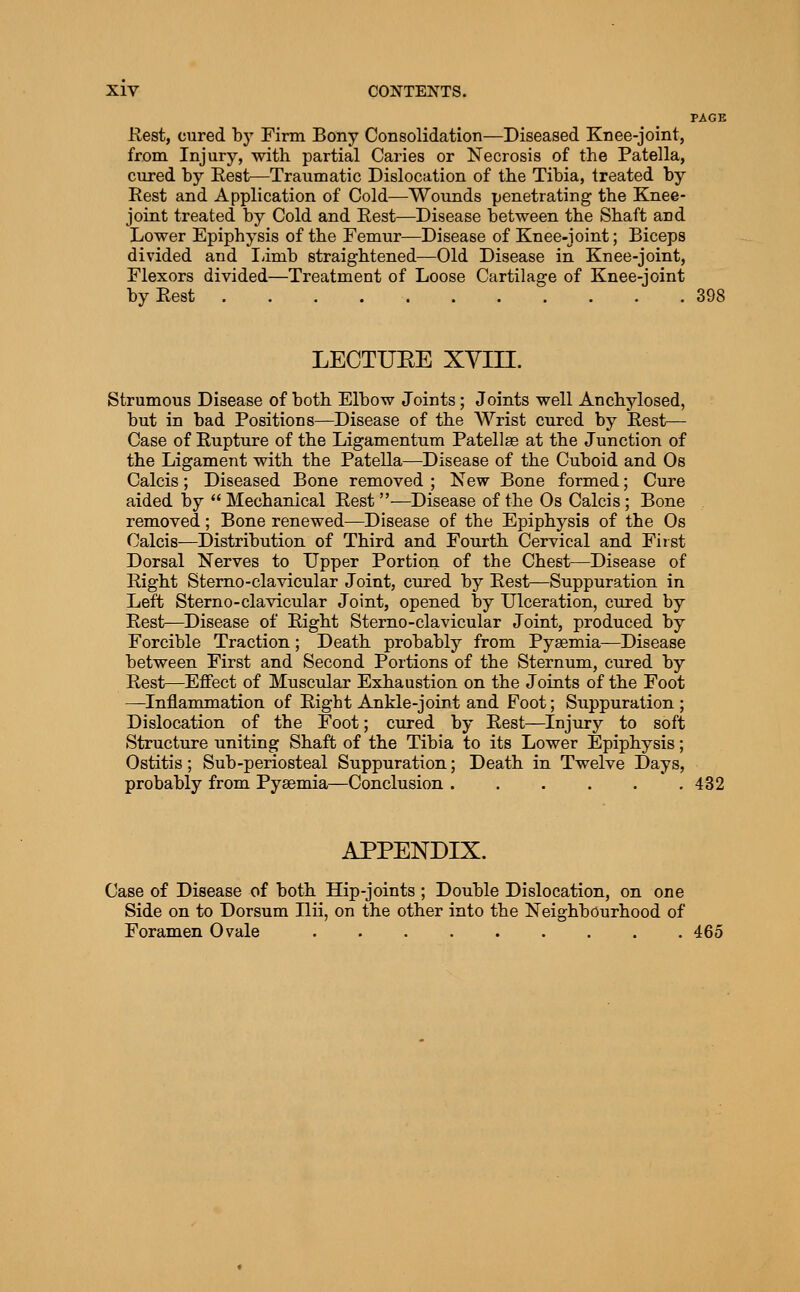 PAGE Rest, cured by Firm Bony Consolidation—Diseased Knee-joint, from Injury, with partial Caries or Necrosis of the Patella, cured by Rest—Traumatic Dislocation of the Tibia, treated by Rest and Application of Cold—Wounds penetrating the Knee- joint treated by Cold and Rest—Disease between the Shaft and Lower Epiphysis of the Femur—Disease of Knee-joint; Biceps divided and limb straightened—Old Disease in Knee-joint, Flexors divided—Treatment of Loose Cartilage of Knee-joint by Rest 398 LEOTUEE XYin. Strumous Disease of both Elbow Joints; Joints well Anchylosed, but in bad Positions—Disease of the Wrist cured by feest— Case of Rupture of the Ligamentum Patellae at the Junction of the Ligament with the Patella—Disease of the Cuboid and Os Calcis; Diseased Bone removed ; New Bone formed; Cure aided by  Mechanical Rest—Disease of the Os Calcis; Bone removed; Bone renewed—Disease of the Epiphysis of the Os Calcis—Distribution of Third and Fourth Cervical and First Dorsal Nerves to Upper Portion of the Chest—Disease of Right Sterno-clavicular Joint, cured by Rest—Suppuration in Left Sterno-clavicular Joint, opened by Ulceration, cured by Rest—Disease of Right Sterno-clavicular Joint, produced by Forcible Traction; Death probably from Pyaemia—Disease between First and Second Portions of the Sternum, cured by Rest—Effect of Muscular Exhaustion on the Joints of the Foot —Inflammation of Right Ankle-joint and Foot; Suppuration ; Dislocation of the Foot; cured by Rest—Injury to soft Structure uniting Shaft of the Tibia to its Lower Epiphysis; Ostitis ; Sub-periosteal Suppuration; Death in Twelve Days, probably from Pyaemia—Conclusion 432 APPENDIX. Case of Disease of both Hip-joints ; Double Dislocation, on one Side on to Dorsum Ilii, on the other into the Neighbourhood of Foramen Ovale 465