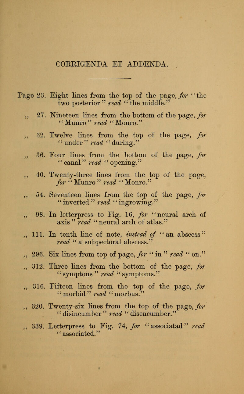 COEEIGENDA ET ADDENDA. Page 23. Eiglit lines from tlie top of the page,/or ''the two posterior  read  the middle. ,, 27. Nineteen lines from the bottom of the page,/or '' Munro  read ''Monro. ,, 32. Twelve lines from the top of the page, for  under  read  during. ,, 36. Four lines from the bottom of the page, for  canal read  opening. ,, 40. Twenty-three lines from the top of the page, for  Munro  read Monro. ,, 54. Seventeen lines from the top of the page, for inverted read ingrowing. ,, 98. In letterpress to Fig. 16, for neural arch of axis  read  neural arch of atlas. ,, 111. In tenth line of note, instead of an abscess read  a subpectoral abscess. ,, 296. Six lines from top of page, for  in  read on. ,, 312. Three lines from the bottom of the page, for  symptons  read  symptoms. ,, 316. Fifteen lines from the top of the page, for morbid read morbus. ,, 320. Twenty-six Hues from the top of the page,/or  disincumber  read  disencumber. ,, 339. Letterpress to Fig. 74, for associatad read associated.