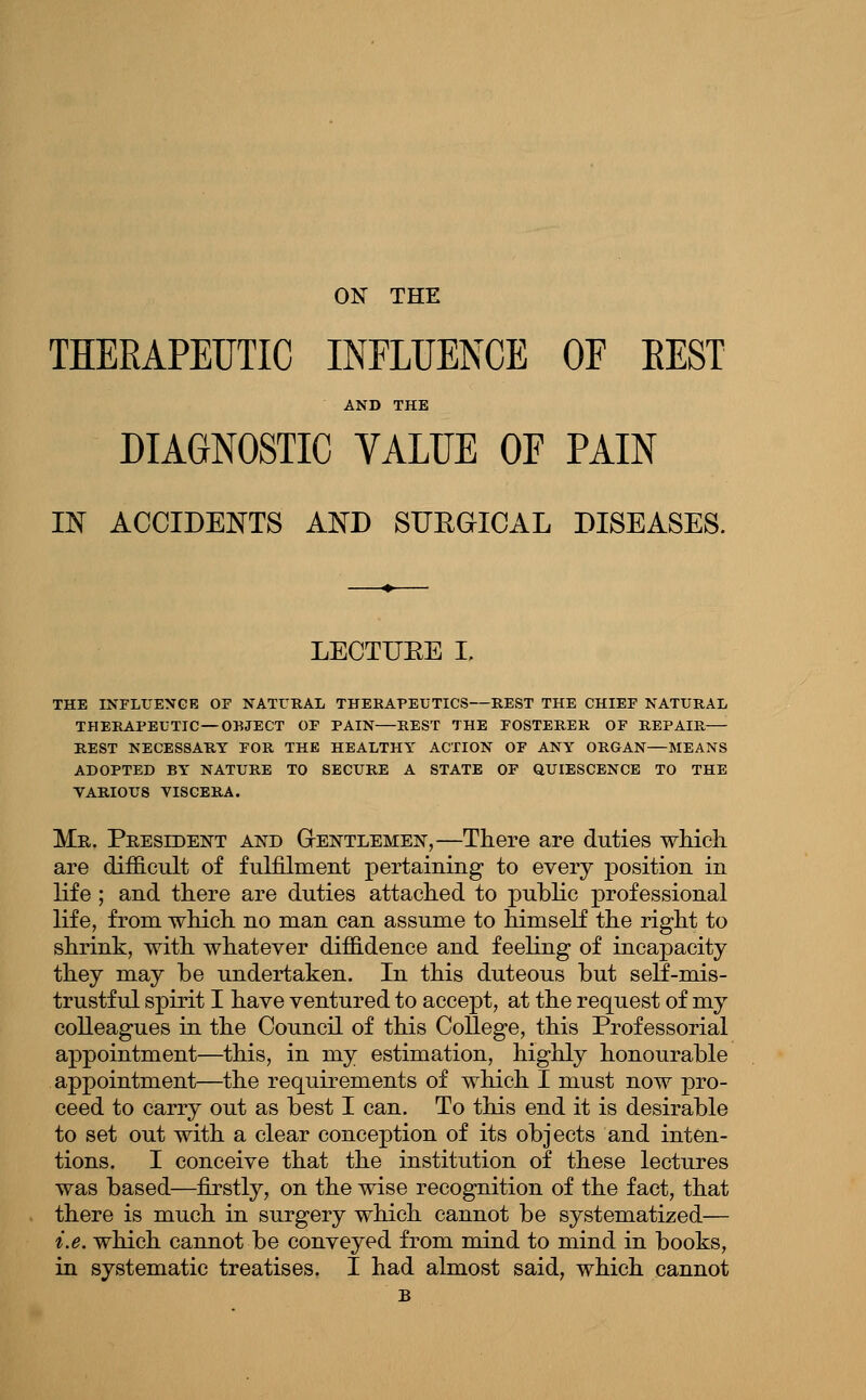 ON THE THERAPEUTIC INFLUENCE OF EEST AND THE DIAGNOSTIC VALUE OF PAIN IN ACCIDENTS AND SIJEaiCAL DISEASES. LEOTUEE I, THE INFLUEXGE OF NATURAL THEBAPEUTICS—REST THE CHIEF NATURAL THERAPEUTIC —OBJECT OF PAIN REST THE FOSTERER OF REPAIR—• REST NECESSARY FOR THE HEALTHY ACTION OF ANY ORGAN—MEANS ADOPTED BY NATURE TO SECURE A STATE OF QUIESCENCE TO THE VARIOUS VISCERA. Me. President and Gentlemen,—There are duties wMch are difficult of fulfilment pertaining to every position in life ; and there are duties attached to public professional life, from which no man can assume to himself the right to shrink, with whatever diffidence and feeling of incapacity they may be undertaken. In this duteous but self-mis- trustful spirit I have ventured to accept, at the request of my colleagues in the Council of this College, this Professorial appointment—this, in my estimation, highly honourable appointment—the requirements of which I must now pro- ceed to carry out as best I can. To this end it is desirable to set out with a clear conception of its objects and inten- tions. I conceive that the institution of these lectures was based—firstly, on the wise recognition of the fact, that there is much in surgery which cannot be systematized— i.e. which cannot be conveyed from mind to mind in books, in systematic treatises. I had almost said, which cannot B