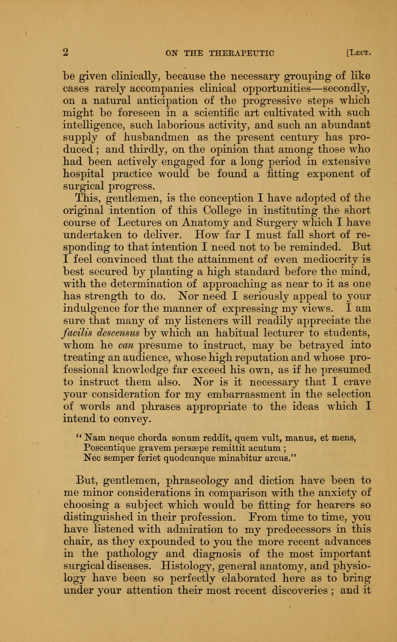 be given clinically, because the necessary grouping of like cases rarely accompanies clinical opportunities—secondly, on a natural anticipation of tbe progressive steps wliich might be foreseen in a scientific art cultivated with, such intelligence, such laborious activity, and such an abundant supply of husbandmen as the present century has pro- duced ; and thirdly, on the opinion that among those who had been actively engaged for a long period in extensive hospital practice would be found a fitting exponent of surgical progress. This, gentlemen, is the conception I have adopted of the original intention of this College in instituting the short course of Lectures on Anatomy and Surgery which I have undertaken to deKver. How far I must fall short of re- sponding to that intention I need not to be reminded. But I feel convinced that the attainment of even mediocrity is best secured by planting a high standard before the mind, with the determination of approaching as near to it as one has strength to do. Nor need I seriously aj)peal to your indulgence for the manner of expressing my views. I am sure that many of my Ksteners will readily appreciate the facilis descensus by which an habitual lecturer to students, whom he can presume to instruct, may be betrayed into treating an audience, whose high reputation and whose pro- fessional knowledge far exceed his own, as if he presumed to instruct them also. Nor is it necessary that I crave your consideration for my embarrassment in the selection of words and phrases appropriate to the ideas which I intend to convey. ** Nam neque chorda sonum reddit, quem vult, manus, et mens, Poscentique gravem perssepe remittit acutum ; Nee semper feriet quodcunque minatitur arcus. But, gentlemen, phraseology and diction have been to me minor considerations in comparison with the anxiety of choosing a subject which would be fitting for hearers so distinguished in their profession. From time to time, you have listened with adniiration to my predecessors in this chair, as they expounded to you the more recent advances in the pathology and diagnosis of the most important surgical diseases. Histology, general anatomy, and physio- logy have been so perfectly elaborated here as to bring under your attention their most recent discoveries ; and it