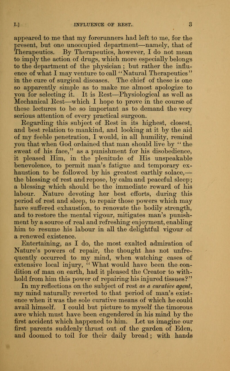 appeared to me that my forerunners liad left to me, for the present, but one unoccupied department—namely, that of Therapeutics. By Therapeutics, however, I do not mean to imply the action of drugs, which more especially belongs to the department of the physician ; but rather the influ- ence of what I may venture to call ^'Natural Therapeutics in the cure of surgical diseases. The chief of these is one so apparently simple as to make me almost apologize to you for selecting it. It is Best—Physiological as well as Mechanical Best—which I hope to prove in the course of these lectures to be so important as to demand the very serious attention of every practical surgeon. Begarding this subject of Best in its highest, closest, and best relation to mankind, and looking at it by the aid of my feeble penetration, I would, in all humility, remind you that when Grod ordained that man should live by '' the sweat of his face, as a punishment for his disobedience, it pleased Him, in the plenitude of His unspeakable benevolence, to permit man's fatigue and temporary ex- haustion to be followed by his greatest earthly solace,— the blessing of rest and repose, by calm and peaceful sleep; a blessing which should be the immediate reward of his labour. Nature devoting her best efforts, during this period of rest and sleep, to repair those powers which may have suffered exhaustion, to renovate the bodily strength, and to restore the mental vigour, mitigates man's punish- ment by a source of real and refreshing enjoyment, enabling him to resume his labour in all the delightful vigour of a renewed existence. Entertaining, as I do, the most exalted admiration of Nature's powers of repair, the thought has not unfre- quently occurred to my mind, when watching cases of extensive local injury, ''What would have been the con- dition of man on earth, had it pleased the Creator to with- hold from him this power of repairing his injured tissues? In my reflections on the subject of rest as a curative agent, my mind naturally reverted to that period of man's exist- ence when it was the sole curative means of which he could avail himself. I could but picture to myself the timorous awe which must have been engendered in his mind by the first accident which happened to him. Let us imagine our first parents suddenly thrust out of the garden of Eden, and doomed to toil for their daily bread; with hands