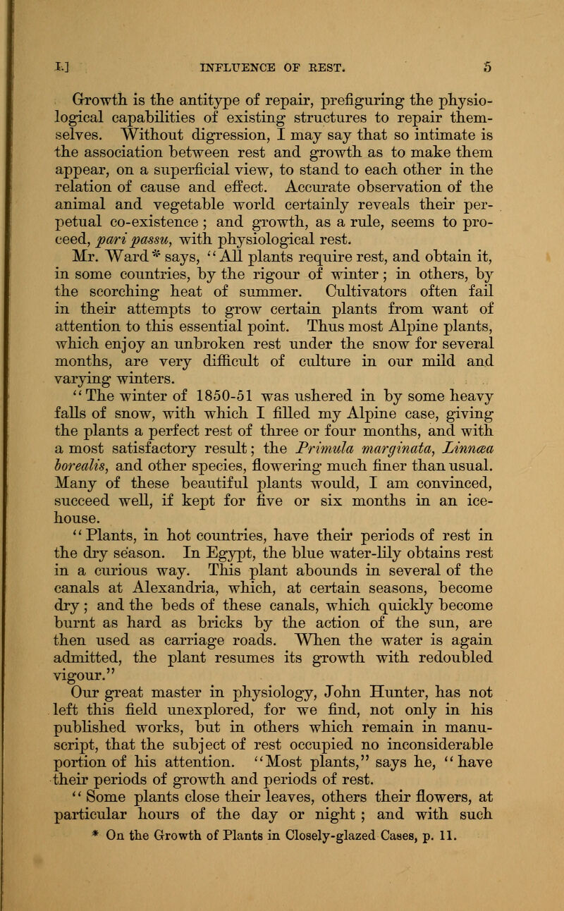 Growth, is tlie antitype of repair, prefiguring the physio- logical capabilities of existing structures to repair them- selves. Without digression, I may say that so intimate is the association between rest and growth as to make them appear, on a superficial view, to stand to each other in the relation of cause and effect. Accurate observation of the animal and vegetable world certainly reveals their per- petual CO-existence ; and growth, as a rule, seems to pro- ceed, pari passu, with physiological rest. Mr. Ward '^' says, '' All plants require rest, and obtain it, in some countries, by the rigour of winter; in others, by the scorching heat of summer. Cultivators often fail in their attempts to grow certain plants from want of attention to this essential point. Thus most Alpine plants, which enjoy an unbroken rest under the snow for several months, are very difiicult of culture in our mild and varjdng winters. '' The winter of 1850-51 was ushered in by some heavy falls of snow, with which I filled my Alpine case, giving the plants a perfect rest of three or four months, and withi a most satisfactory result; the Primula marginata, Linncea horealis, and other species, flowering much fijier than usual. Many of these beautiful plants would, I am convinced, succeed well, if kept for five or six months in an ice- house. ' * Plants, in hot countries, have their periods of rest in the dry season. In Egypt, the blue water-lily obtains rest in a curious way. This plant abounds in several of the canals at Alexandria, which, at certain seasons, become dry; and the beds of these canals, which quickly become burnt as hard as bricks by the action of the sun, are then used as carriage roads. Wben the water is again admitted, the plant resumes its growth with redoubled vigour. Our great master in physiology, John Hunter, has not left this field unexplored, for we find, not only in his published works, but in others which remain in manu- script, that the subject of rest occupied no inconsiderable portion of his attention. ''Most plants, says he, ''have their periods of growth, and periods of rest. '' Some plants close their leaves, others their flowers, at particular hours of the day or night ; and with such. * On the Growth of Plants in Closely-glazed Cases, p. 11.