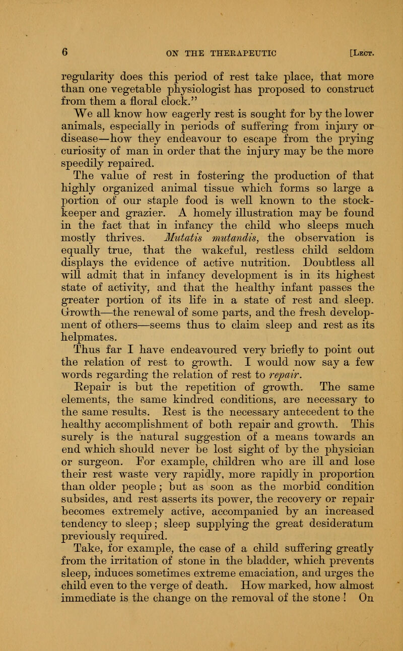 regularity does this period of rest take place, that more than one vegetable physiologist has proposed to construct from them a floral clock. We all know how eagerly rest is sought for by the lower animals, especially in periods of suffering from injairy or disease—how they endeavour to escape from the j)i'yiiig curiosity of man in order that the injury may be the more speedily repaired. The value of rest in fostering the production of that highly organized animal tissue which forms so large a portion of our staple food is well known to the stock- keeper and grazier. A homely illustration may be found in the fact that in infancy the child who sleeps much mostly thrives. Mutatis mutandis, the observation is equally true, that the wakeful, restless child seldom displays the evidence of active nutrition. Doubtless all will admit that in infancy development is in its highest state of activity, and that the healthy infant passes the greater portion of its life in a state of rest and sleep. Grrowth—^the renewal of some parts, and the fresh develop- ment of others—seems thus to claim sleep and rest as its helpmates. Thus far I have endeavoured very briefly to point out the relation of rest to growth. I would now say a few words regarding the relation of rest to repair. Eepair is but the repetition of growth. The same elements, the same kindred conditions, are necessary to the same results. E,est is the necessary antecedent to the healthy accomplishment of both repair and growth. This surely is the natural suggestion of a means towards an end which should never be lost sight of by the physician or surgeon. For example, children who are ill and lose their rest waste very rapidly, more rapidly in proportion than older people ; but as soon as the morbid condition subsides, and rest asserts its power, the recovery or rej)air becomes extremely active, accompanied by an increased tendency to sleep; sleep supplying the great desideratum previously required. Take, for example, the case of a child suffering greatly from the irritation of stone in the bladder, which prevents sleep, induces sometimes extreme emaciation, and urges the child even to the verge of death. How marked, how almost immediate is the change on the removal of the stone ! On