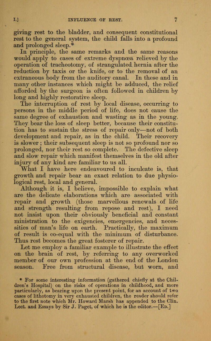 giving rest to the bladder, and consequent constitutional rest to tlie general system, the child falls into a profound and prolonged sleep.* In principle, the same remarks and the same reasons would apply to cases of extreme dyspnoea relieved by the operation of tracheotomy, of strangulated hernia after the reduction by taxis or the knife, or to the removal of an extraneous body from the auditory canal. In these and in many other instances which might be adduced, the rehef afforded by the surgeon is often followed in children by long and highly restorative sleep. The interruption of rest by local disease, occurring to persons in the middle period of life, does not cause the same degree of exhaustion and wasting as in the young. They bear the loss of sleep better, because their constitu- tion has to sustain the stress of repair only—not of both development and repair, as in the child. Their recovery is slower; their subsequent sleep is not so profound nor so prolonged, nor their rest so complete. The defective sleep and slow repair which manifest themselves in the old after injury of any kind are famdiar to us all. What I have here endeavoured to inculcate is, that growth and repair bear an exact relation to due jphysio- logical rest, local and general. Although it is, I beheve, impossible to explain what are the dehcate elaborations which are associated with repair and growth (those marvellous renewals of life and strength resulting from repose and rest), I need not insist upon their obviously beneficial and constant ministration to the exigencies, emergencies, and neces- sities of man's life on earth. Practically, the maximum of result is co-equal with the minimum of disturbance. Thus rest becomes the great fosterer of repair. Let me employ a familiar examj)le to illustrate the effect on the brain of rest, by referring to any overworked member of our own profession at the end of the London season. Free from structural disease, but worn, and * For some interesting information (gathered chiefly at the Chil- dren's Hospital) on the risks of operations in childhood, and more particularly, as bearing upon the present point, for an account of two cases of lithotomy in very exhausted children, the reader should refer to the first note which Mr. Howard Marsh has appended to the Clin. Lect. and Essays by Sir J. Paget, of which he is the editor.—[Ed,]