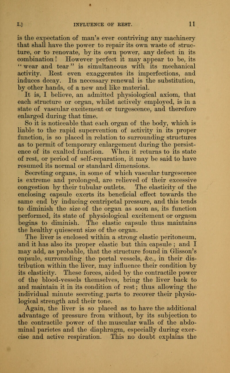 is the expectation of man's ever contriving any machinery that shall have the power to repair its own waste of struc- ture, or to renovate, by its own power, any defect in its combination! However perfect it may appear to be, its *' wear and tear is simultaneous with its mechanical activity. Eest even exaggerates its imperfections, and induces decay. Its necessary renewal is the substitution, by other hands, of a new and like material. It is, I believe, an admitted physiological axiom, that each structure or organ, whilst actively employed, is in a state of vascular excitement or turgescence, and therefore enlarged during that time. So it is noticeable that eiich organ of the body, which is liable to the rapid supervention of activity in its proper function, is so placed in relation to surrounding structures as to permit of temporary enlargement during the persist- ence of its exalted function. When it returns to its state of rest, or period of self-reparation, it may be said to have resumed its normal or standard dimensions. Secreting organs, in some of which vascular turgescence is extreme and prolonged, are relieved of their excessive congestion by their tubular outlets. The elasticity of the enclosing capsule exerts its beneficial effect towards the same end by inducing centripetal pressure, and this tends to diminish the size of the organ as soon as, its function performed, its state of physiological excitement or orgasm begins to diminish. The elastic capsule thus maintains the healthy quiescent size of the organ. The liver is enclosed within a strong elastic peritoneum, and it has also its proper elastic but thin capsule ; and I may add, as probable, that the structure found in Glisson's capsule, surrounding the portal vessels, &c., in their dis- tribution within the liver, may influence their condition by its elasticity. These forces, aided by the contractile power of the blood-vessels themselves, bring the liver back to and maintain it in its condition of rest; thus allowing the individual minute secreting.parts to recover their physio- logical strength and their tone. Again, the liver is so placed as to have the additional advantage of pressure from without, by its subjection to the contractile power of the muscular walls of the abdo- minal parietes and the diaphragm, especially during exer- cise and active respiration. This no doubt explains the