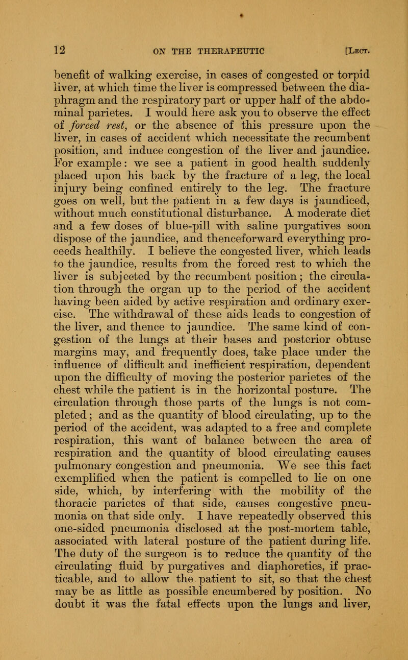 benefit of walking exercise, in cases of congested or torpid liver, at which, time the liver is compressed between the dia- phragm and the respiratory part or upper haK of the abdo- minal parietes. I would here ask you to observe the effect of forced rest, or the absence of this pressure upon the liver, in cases of accident which necessitate the recumbent position, and induce congestion of the liver and jaundice. For example: we see a patient in good health suddenly placed upon his back by the fracture of a leg, the local injury being confined entirely to the leg. The fracture goes on well, but the patient in a few days is jaundiced, without much constitutional disturbance. A moderate diet and a few doses of blue-pill with saline purgatives soon dispose of the jaundice, and thenceforward everything pro- ceeds healthily. I believe the congested liver, which leads to the jaundice, results from the forced rest to which the liver is subjected by the recumbent position; the circula- tion through the organ up to the period of the accident having been aided by active respiration and ordinary exer- cise. The withdrawal of these aids leads to congestion of the liver, and thence to jaundice. The same kind of con- gestion of the lungs at their bases and posterior obtuse margins may, and frequently does, take place under the influence of difficult and inefficient respiration, dependent upon the difficulty of moving the posterior parietes of the chest while the patient is in the horizontal posture. The circulation through those parts of the lungs is not com- pleted ; and as the quantity of blood circulating, up to the period of the accident, was adapted to a free and complete respiration, this want of balance between the area of respiration and the quantity of blood circulating causes pulmonary congestion and pneumonia. We see this fact exemplified when the patient is compelled to lie on one side, which, by interfering with the mobility of the thoracic parietes of that side, causes congestive pneu- monia on that side only. I have repeatedly observed this one-sided pneumonia disclosed at the post-mortem table, associated with lateral posture of the patient during life. The duty of the surgeon is to reduce the quantity of the circulating fluid by purgatives and diaphoretics, if prac- ticable, and to allow the patient to sit, so that the chest may be as little as possible encumbered by position. No doubt it was the fatal effects upon the lungs and liver,