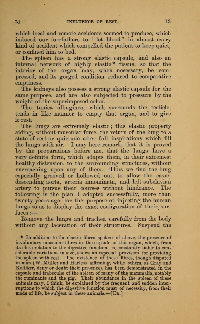 which, local and remote accidents seemed to produce, which induced our forefathers to ''let blood in almost every kind of accident which compelled the patient to keep quiet, or confined him to bed. The spleen has a strong elastic capsule, and also an internal network of highly elastic* tissue, so that the interior of the organ may, when necessary, be com- pressed, and its gorged condition reduced to comparative emptiness. The kidneys also possess a strong elastic capsule for the same purpose, and are also subjected to pressure by the weight of the superimposed colon. The tunica albuginea, which surrounds the testicle, tends in like manner to empty that organ, and to give it rest. The lungs are extremely elastic ; this elastic property aiding, without muscular force, the return of the lung to a state of rest or quietude after full inspirations which fill the lungs with air. I may here remark, that it is proved by the preparations before me, that the lungs have a very definite form, which adapts them, in their extremest healthy distension, to the surrounding structures, without encroaching u]3on any of them. Thus we find the lung especially grooved or hollowed out, to allow the cavse, descending aorta, arteria innominata, and left subclavian artery to piu'sue their courses without hindrance. The following is the plan I adopted successfully, more than twenty years ago, for the purpose of injecting the human lungs so as to display the exact configuration of their sur- faces :— Remove the lungs and trachea carefully from the body without any laceration of their structures. Suspend the * In addition to the elastic fibres spoken of above, the presence of involuntary muscular fibres in the capsule of this organ, which, from its close relation to the digestive function, is constantly liable to con- siderable variations in size, shows an especial provision for providing the spleen with rest. The existence of these fibres, though disputed in man (W. Miiller and Harless affirming, while others, as Gray and KoUiker, deny or doubt their presence), has been demonstrated in the capsule and trabeculae of the spleen of many of the mammalia, notably the ruminants and the pig. Their abundance in the spleen of these animals may, I think, be explained by the frequent and sudden inter- ruptions to which the digestive function must of necessity, from their mode of life, be subject in these animals.—[En.]