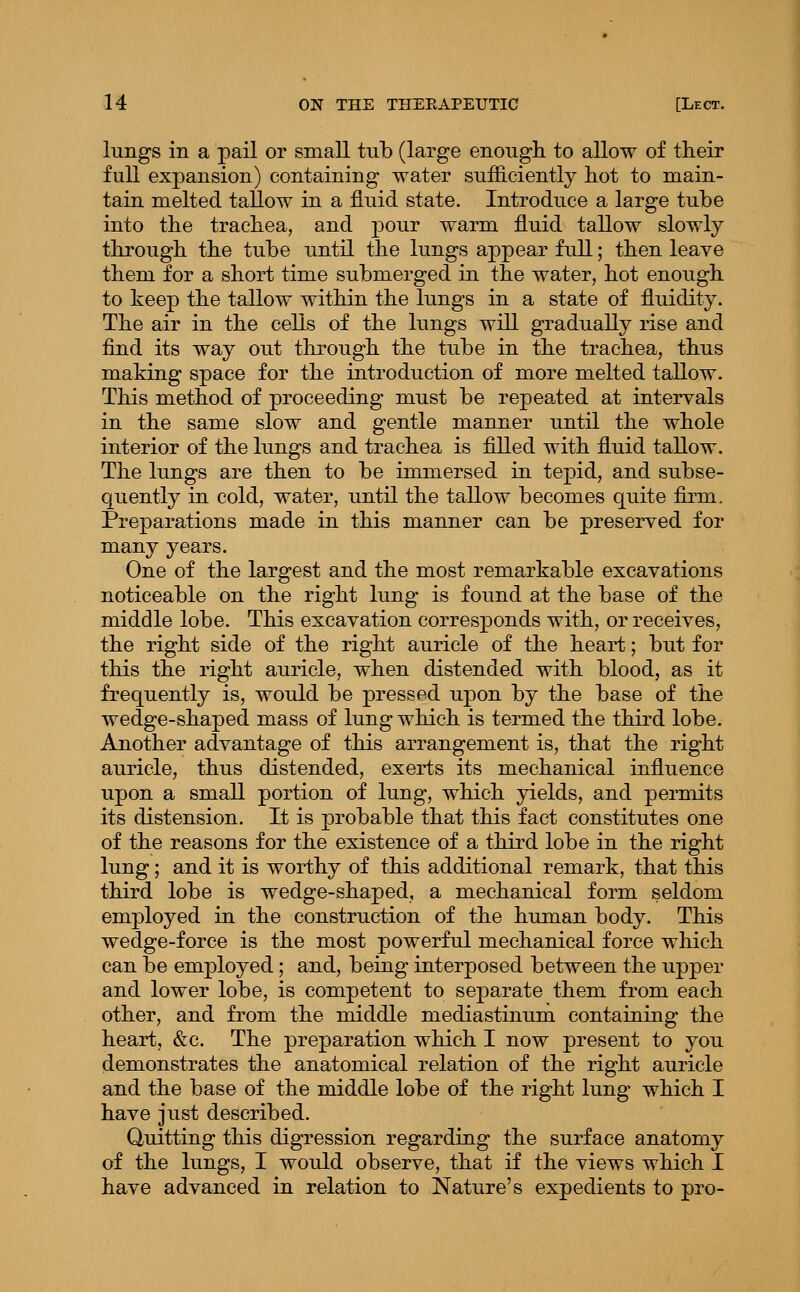 lungs in a pail or small tub (large enough, to allow of their full expansion) containing water sufficiently hot to main- tain melted tallow in a fluid state. Introduce a large tube into the trachea, and j)0^^ warm fluid tallow slowly through the tube until the lungs appear full; then leave them for a short time submerged in the water, hot enough to keep the tallow within the lungs in a state of fluidity. The air in the cells of the lungs will gradually rise and find its way out through the tube in the trachea, thus making space for the introduction of more melted tallow. This method of proceeding must be repeated at intervals in the same slow and gentle manner until the whole interior of the lungs and trachea is filled with fluid taUow. The lungs are then to be immersed in tepid, and subse- quently in cold, water, until the tallow becomes quite firm. Preparations made in this manner can be preserved for many years. One of the largest and the most remarkable excavations noticeable on the right lung is found at the base of the middle lobe. This excavation corresponds with, or receives, the right side of the right auricle of the heart; but for this the right auricle, when distended with blood, as it frequently is, would be pressed upon by the base of the wedge-shaped mass of lung which is termed the third lobe. Another advantage of this arrangement is, that the right auricle, thus distended, exerts its mechanical influence upon a small portion of lung, which yields, and permits its distension. It is probable that this fact constitutes one of the reasons for the existence of a third lobe in the right lung; and it is worthy of this additional remark, that this third lobe is wedge-shaped, a mechanical form seldom employed in the construction of the human body. This wedge-force is the most powerful mechanical force which can be employed; and, being interposed between the upper and lower lobe, is competent to separate them from each other, and from the middle mediastinum containing the heart, &c. The preparation which I now present to you demonstrates the anatomical relation of the right auricle and the base of the middle lobe of the right lung which I have just described. Quitting this digression regarding the surface anatomy of the lungs, I would observe, that if the views which I have advanced in relation to Nature's expedients to pro-