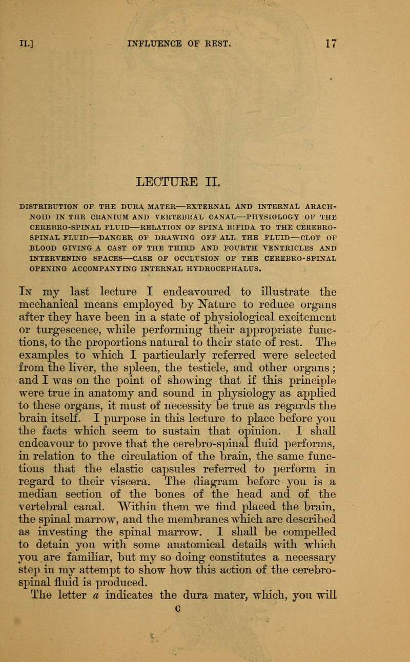 LECTUEE II. DISTRIBUTION OF THE DURA MATER—EXTERNAL AND INTERNAL ARACH- NOID IN THE CRANIUM AND VERTEBRAL CANAL—PHYSIOLOGY OF THE CEREBRO-SPINAL FLUID—RELATION OF SPINA BIFIDA TO THE CEREBRO- SPINAL FLUID—DANGER OF DRAWING OFF ALL THE FLUID—CLOT OF BLOOD GIVING A CAST OP THE THIRD AND FOURTH VENTRICLES AND INTERVENING SPACES—CASE OF OCCLUSION OF THE GEREBRO-SPINAL OPENING ACCOMPANYING INTERNAL HYDROCEPHALUS. In my last lecture I endeavoured to illustrate tlie mecliaiiical means employed by Nature to reduce organs after they have been in a state of physiological excitement or turgescence, while performing their appropriate func- tions, to the proportions natural to their state of rest. The examples to which I particularly referred were selected from the liver, the spleen, the testicle, and other organs; and I was on the point of showing that if this principle were true in anatomy and sound in phj^siology as applied to these organs, it must of necessity be true as regards the brain itself. I purpose in this lecture to place before you the facts which seem to sustain that opinion. I shall endeavour to prove that the cerebro-spinal fluid performs, in relation to the circulation of the brain, the same func- tions that the elastic ca]3sules referred to perform in regard to their viscera. The diagram before you is a median section of the bones of the head and of the vertebral canal. Within them we find placed the brain, the spinal marrow, and the membranes which are described as investing the spinal marrow. I shall be compelled to detain you with some anatomical details with which you. are familiar, but my so doing constitutes a necessary step in my attempt to show how this action of the cerebro- spinal fluid is produced. The letter a indicates the dura mater, which, you will