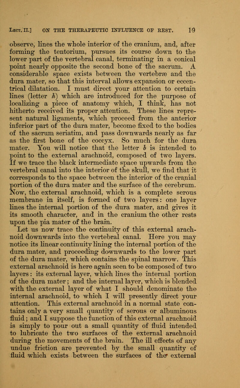 observe, lines the wliole interior of the cranium, and, after forming the tentorium, pursues its course down to the lower part of the vertebral canal, terminating in a conical point nearly opposite the second bone of the sacrum. A considerable space exists between the vertebrae and the dura mater, so that this interval allows expansion or eccen- trical dilatation. I must direct your attention to certain lines (letter h) which are introduced for the purpose of localizing a piece of anatomy which, I think, has not hitherto received its proper attention. These lines repre- sent natural ligaments, which proceed from the anterior inferior part of the dura mater, become fixed to the bodies of the sacrum seriatim, and pass downwards nearly as far as the first bone of the coccyx. So much for the dura mater. You will notice that the letter h is intended to point to the external arachnoid, composed of two layers. If we trace the black intermediate space upwards from the vertebral canal into the interior of the skuU, we find that it corresponds to the space between the interior of the cranial portion of the dura mater and the surface of the cerebrum. Now, the external arachnoid, which is a complete serous membrane in itself, is formed of two layers: one layer lines the internal portion of the dura mater, and gives it its smooth character, and in the cranium the other rests upon the pia mater of the brain. Let us now trace the continuity of this external arach- noid downwards into the vertebral canal. Here you may notice its linear continuity lining the internal portion of the dura mater, and proceeding downwards to the lower part of the dura mater, which contains the sj)inal marrow. This external arachnoid is here again seen to be composed of two layers : its external layer, which lines the internal portion of the dura mater; and the internal layer, which is blended with the external layer of what I should denominate the internal arachnoid, to which I will presently direct your attention. This external arachnoid in a normal state con- tains only a very small quantity of serous or albuminous fluid; and I suppose the function of this external arachnoid is simply to pour out a small quantity of fluid intended to lubricate the two surfaces of the external arachnoid during the movements of the brain. The ill effects of any undue friction are prevented by the small quantity of fluid which exists between the surfaces of the* external